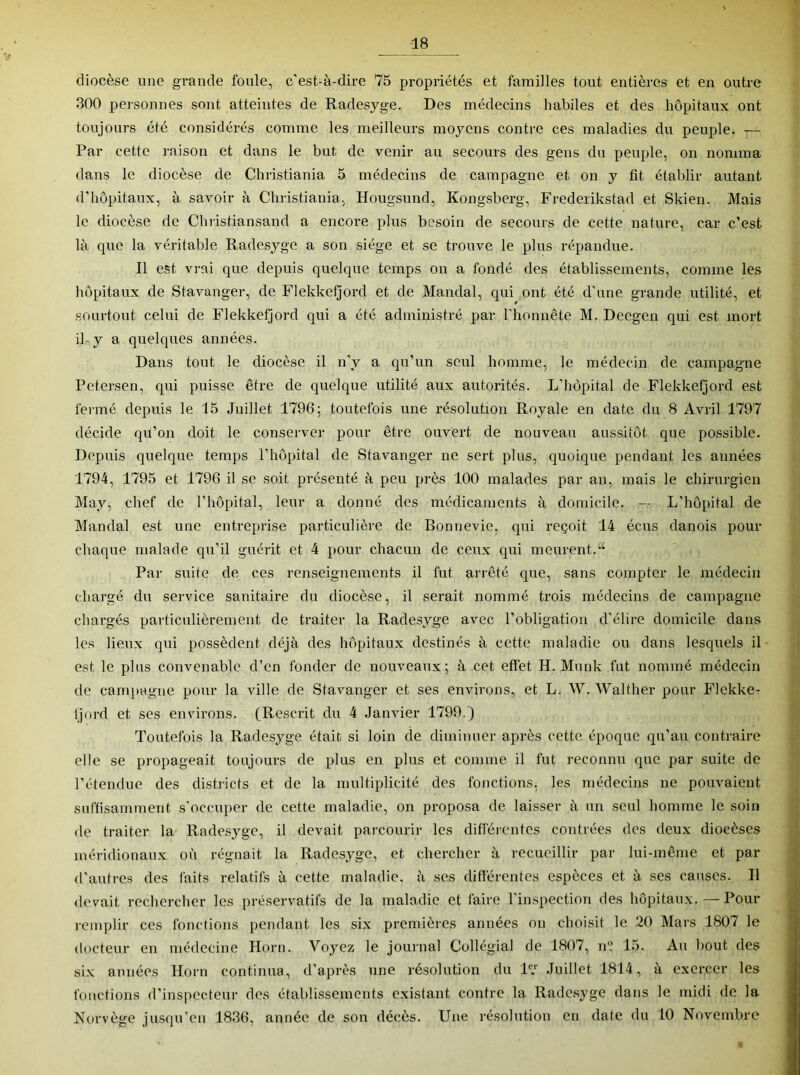 diocèse une grande foule, c’est-à-dire 75 propriétés et familles tout entières et en outre 300 peisonnes sont atteintes de Radesyge. Des médecins habiles et des hôpitaux ont toujours été considérés comme les meilleurs moyens contre ces maladies du peuple. — Par cette raison et dans le but de venir au secours des gens du peuple, on nomma dans le diocèse de Christiania 5 médecins de campagne et on y fit établir autant d’hôpitaux, à savoir à Christiania, Hougsund, Kongsberg, Frederikstad et Skien. Mais le diocèse de Christiansand a encore plus besoin de secours de cette nature, car c’est là que la véritable Radesyge a son siège et se trouve le plus répandue. Il est vrai que depuis quelque temps on a fondé des établissements, comme les hôpitaux de Stavanger, de Flekkeijord et de Mandai, qui ont été d’une grande utilité, et sourtout celui de Flekkefjord qui a été administré par rhonnête M. Deegen qui est mort iky a quelques années. Dans tout le diocèse il n’y a qu’un seul homme, le médecin de campagne Petersen, qui puisse être de quelque utilité aux autorités. L’hôpital de Flekkefjord est fei-mé depuis le 15 Juillet 1796; toutefois une résolution Royale en date du 8 Avril 1797 décide qu’on doit le conserver pour être ouvert de nouveau aussitôt que possible. Depuis quelque temps l’hôpital de Stavanger ne sert plus, quoique pendant les années 1794, 1795 et 1796 il se soit présenté à peu près 100 malades par an, mais le chirurgien May, chef de l’hôpital, leur a donné des médicaments à domicile. — L’hôpital de Mandai est une entreprise particulière de Bonnevie, qui reçoit 14 écus danois pour chaque malade qu’il guérit et 4 pour chacun de ceux qui meurent.“ Par suite de ces renseignements il fut arrêté que, sans compter le médecin chargé du service sanitaire du diocèse, il serait nommé trois médecins de campagne chargés particulièrement de traiter la Radesyge avec l’obligation d’élire domicile dans les lieux qui possèdent déjà des hôpitaux destinés à cette maladie ou dans lesquels il est le plus convenable d’en fonder de nouveaux; à cet effet H. Munk fut nommé médecin de cam))agne pour la ville de Stavanger et ses environs, et L. W. Walther pour Flekker Ijord et ses environs. (Rescrit du 4 Janvier 1799.^ Toutefois la Radesyge était si loin de diminuer après cette époque qu’au contraire elle se propageait toujours de plus en plus et comme il fut reconnu que par suite de l’étendue des disb-icts et de la multiplicité des fonctions, les médecins ne pouvaient suffisamment s’occuper de cette maladie, on proposa de laisser à un seul homme le soin de traiter la Radesyge, il devait parcourir les différentes contrées des deux diocèses méridionaux où régnait la Radesyge, et chercher à recueillir par lui-même et par d’autres des faits relatifs à cette maladie, à ses différentes espèces et à ses causes. Il devait rechercher les préservatifs de la maladie et faire l’inspection des hôpitaux.—Pour remplir ces fonctions pendant les six premières années on choisit le 20 Mars 1807 le docteur en médecine Horn. Voyez le journal Collégial de 1807, n? 15. Au bout des si.x années Horn continua, d'après une résolution du l Juillet 1814, à exercer les fonctions d’inspecteur des établissements existant contre la Radc.syge dans le midi de la Norvège jusqu’en 1836, année de son décès. Une résolution en date du 10 Novembre