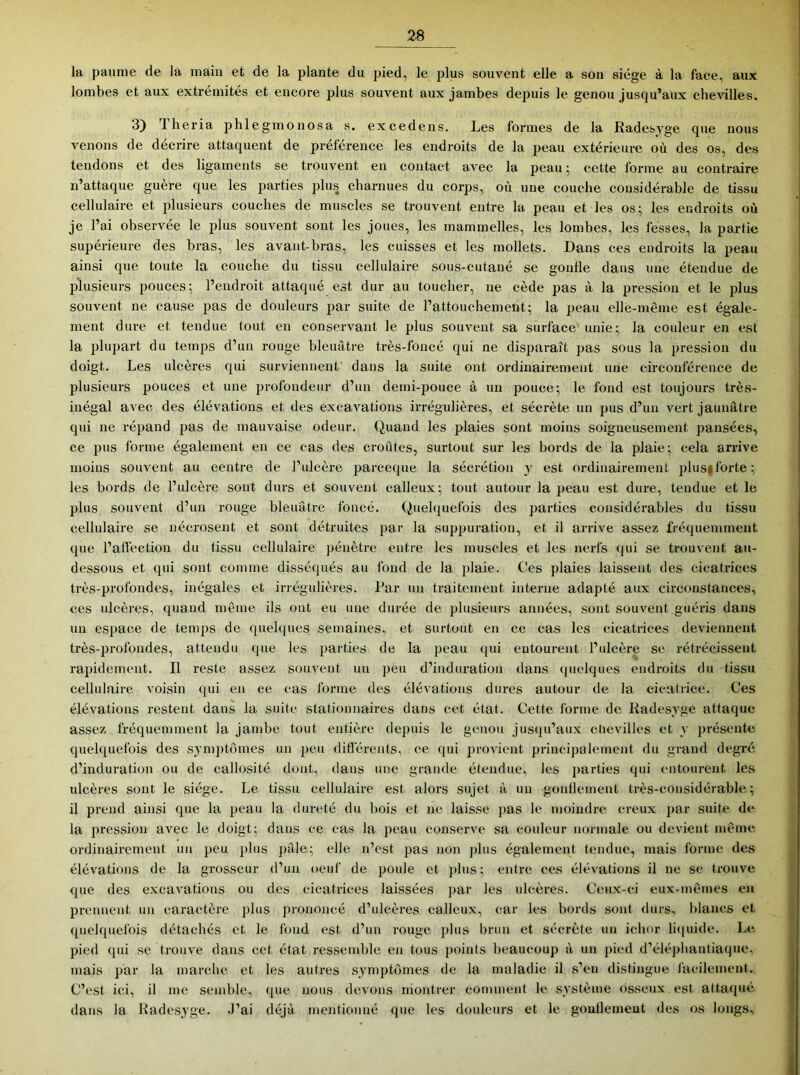 la paume de la main et de la plante du pied, le plus souvent elle a son siège à la face, aux lombes et aux extrémités et encore plus souvent aux jambes depuis le genou jusqu’aux chevilles. 3) lheria phlegmonosa s. excedens. Les formes de la Radesyge que nous venons de décrire attaquent de préférence les endroits de la peau extérieure où des os, des tendons et des ligaments se trouvent en contact avec la peau; cette forme au contraire n’attaque guère que les parties plus charnues du corps, où une couche considérable de tissu cellulaire et plusieurs couches de muscles se trouvent entre la peau et les os; les endroits où je l’ai observée le plus souvent sont les joues, les mammelles, les lombes, les fesses, la partie supérieure des bras, les avant-bras, les cuisses et les mollets. Dans ces endroits la peau ainsi que toute la couche du tissu cellulaire sous-cutané se gonfle dans une étendue de plusieurs pouces; l’endroit attaqué est dur au toucher, ne cède pas à la pression et le plus souvent ne cause pas de douleurs par suite de l’attouchement; la peau elle-même est égale- ment dure et tendue tout en conservant le plus souvent sa surface' unie; la couleur en est la plupart du temps d’un rouge bleuâtre très-foncé qui ne disparaît pas sous la pression du doigt. Les ulcères qui surviennent' dans la suite ont ordinairement une circonférence de plusieurs pouces et une profondeur d’un demi-pouce à un pouce; le fond est toujours très- inégal avec des élévations et des excavations irrégulières, et sécrète un pus d’un vert jaunâtre qui ne répand pas de mauvaise odeur. Quand les plaies sont moins soigneusement pansées, ce pus forme également en ce cas des croûtes, surtout sur les bords de la plaie; cela arrive moins souvent au centre de l’ulcère parceque la sécrétion y est ordinairement plus|lbrte; les bords de l’ulcère sont durs et souvent calleux; tout autour la peau est dure, tendue et le plus souvent d’un rouge bleuâtre foncé. Quelquefois des parties considérables du tissu cellulaire se nécrosent et sont détruites par la suppuration, et il arrive assez fré(|uemment que l’alléction du tissu cellulaire pénètre entre les muscles et les nerfs qui se trouvent au- dessous et qui sont comme disséqués au fond de la plaie. Ces plaies laissent des cicatrices très-profondes, inégales et irrégulières. Par un traitement interne adapté aux circonstances, ces ulcères, quand même ils ont eu une durée de plusieurs années, sont souvent guéris dans un es})ace de temps de quehjues semaines, et surtout en ce cas les cicatrices deviennent très-profondes, attendu que les parties de la peau qui entourent l’ulcère se rétrécissent rapidement. Il reste assez souvent un peu d’induration dans (juelques endroits du tissu cellulaire voisin qui en ce cas forme des élévations dures autour de la cicatrice. Ces élévations restent dans la suite stationnaires dans cet état. Cette forme de Kadesvge attaque assez fréquemment la jambe tout entière depuis le genou jusqu’aux chevilles et y j)résente quelquefois des symptômes un peu diflérents, ce (jui provient principalement du grand degré d’induration ou de callosité dont, dans une grande étendue, les parties qui entourent les ulcères sont le siège. Le tissu cellulaire est alors sujet à un gonflement très-considérable; il prend ainsi que la peau la dureté du bois et ne laisse pas le moindre creux par suite de la pression avec le doigt; dans ee cas la peau conserve sa couleur normale ou devient même ordinairement un peu j»lus j)âle; elle n’est pas non jdus également tendue, mais forme des élévations de la gi’osseur d’un oeul' de poule et ])lus ; entre ces élévations il ne se trouve que des excavations ou des cicatrices laissées par les ulcères. Ceux-ci eux-mêmes en prennent un caractère plus prononcé d’ulcères calleux, car les bords sont durs, blancs et quelquefois détachés et le fond est d’un rouge plus brun et sécrète un ichnr li((uide. Le pied qui se trouve dans cet état ressemble en tous points beaucoup à un pied d’éléphantiaque. mais par la marche et les autres symptômes de la maladie il s’eu distingue facilement. C’est ici, il me semble, (pie nous devons montrer comment le système osseux est attaqué dans la Kadesyge. .J’ai déjà mentionné que les douleurs et le gonflement des os longs.