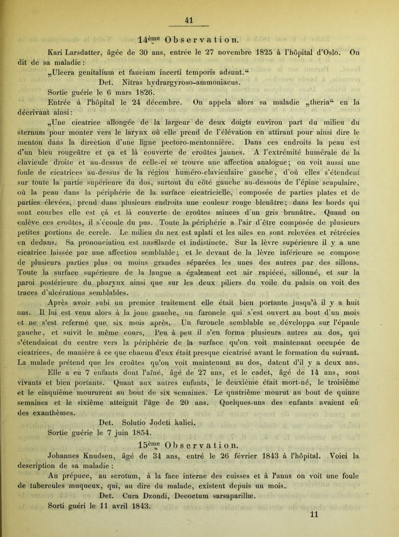 14ème Observation. Kari Larsdatter, âgée de 30 ans, entrée le 27 novembre 1825 à l’hôpital d’Oslo. On dit de sa maladie : „Ulcera genitalium et faucium incerti temporis adsunt.“ Det. Nitras hydrargyroso-ammoniacus. Sortie guérie le 6 mai-s 1826. Entrée à l’hôpital le 24 décembre. On appela alors sa maladie „theria“ en la décrivant ainsi: „Une cicatrice allongée de la largeur de deux doigts environ part du milieu du sternum pour monter vers le larynx où elle prend de l’élévation en attirant pour ainsi dire le menton dans la direction d’une ligne pectoro-mentonnière. Dans ces endroits la peau est d’un bleu rougeâtre et ça et là couverte de croûtes jaunes. A l’extrémité humérale de la clavicule droite et au-dessus de celle-ci se trouve une affection analogue; on voit aussi une foule de cicatrices au-dessus de la région huméro-claviculaire gauche, d’où elles s’étendent sur toute la partie supérieure du dos, surtout du côté gauche au-dessous de l’épine scapulaire, où la peau dans la périphérie de la surface cicatricielle, composée de parties plates et de parties élevées, prend dans plusieurs endroits une couleur rouge bleuâtre; dans les bords qui sont combes elle est çà et là couverte de croûtes minces d’un gris brunâtre. Quand on enlève ces croûtes, il s’écoule du pus. Toute la périphérie a l’air d’être composée de plusieurs petites portions de cercle. Le milieu du nez est aplati et les ailes en sont relevées et rétrécies en dedans. Sa prononciation est nasHIarde et indistincte. Sur la lèvre supérieure il y a une cicatrice laissée par une aftèction semblable; et le devant de la lèvre inférieure se compose de plusieurs parties plus ou moins grandes séparées les unes des autres par des sillons. Toute la surface supérieure de la langue a également cet air rapiécé, sillonné, et sur la piiroi postérieure du phar}’nx ainsi que sur les deux 2^iliei's du voile du palais on voit des traces d’ulcérations semblables. Après avoir subi un premier traitement elle était bien portante jusqu’à il y a huit ans. Il lui est venu alors à la joue gauche, un furoncle qui s’est ouvert au bout d’un mois et ne s’est refermé que six mois après. Un furoncle semblable se.développa sur l’épaule gauche, et suivit le même cours. Peu à jjeu il s’en forma plusieurs autres au dos, qui s’étendaient du centre vers la périphérie de la surface qu’on voit maintenant occupée de cicatrices, de manière à ce que chacun d’eux était jjresque cicatrisé avant le formation du suivant. La malade prétend que les croûtes qu’on voit maintenant au dos, datent d’il y a deux ans. Elle a eu 7 enfants dont l’aîné, âgé de 27 ans, et le cadet, âgé de 14 ans, sont vivants et bien portants. Quant aux autres enfants, le deuxième était mort-né, le troisième et le cinquième moururent au bout de six semaines. Le quatrième mourut au bout de quinze semaines et le sixième atteignit l’âge de 20 ans. Quelques-uns des enfants avaient eu des exanthèmes. Det. Solutio Jodeti kalici. Sortie guérie le 7 juin 1854. 15ème Observation. Johannes Knudsen, âgé de 34 ans, entré le 26 février 1843 à l’hôpital. Voici la description de sa maladie : Au jirépuce, au scrotum, à la face interne des cuisses et à l’anus on voit une foule de tubercules muqueux, qui, au dire du malade, existent depuis un mois. Det. Cura Dzondi, Decoctum sarsaparillæ. Sorti guéri le 11 avril 1843. 11