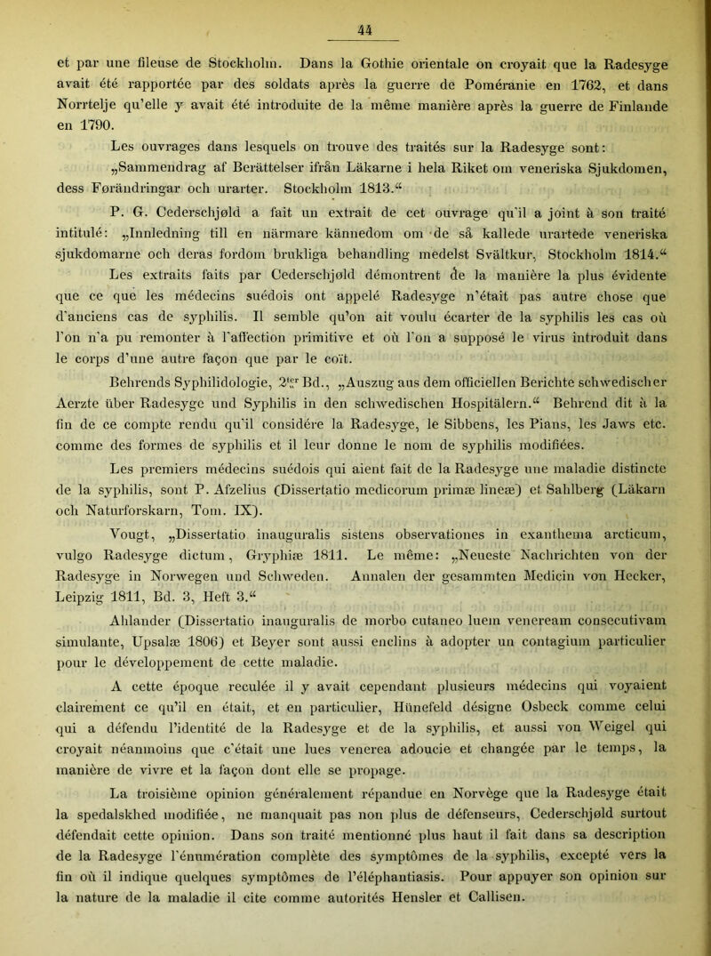 et par une fileuse de Stockholm. Dans la Gothie orientale on croyait que la Radesyge avait été rapportée par des soldats après la guerre de Poméranie en 1762, et dans Norrtelje qu’elle y avait été introduite de la même manière après la guerre de Finlande en 1790. Les ouvrages dans lesquels on trouve des traités sur la Radesyge sont; jjSammendrag af Berattelser ifrân Lakarne i hela Riket om veneriska Sjukdomen, dess Forandringar och urarter. Stockholm 1813.“ P. G. Cederschjold a fait un extrait de cet ouvrage qu’il a joint à son traité intitulé: „Innledning till en narmare kannedom om 'de sâ kallede urartede veneriska sjukdomarne och deras fordom brukliga behandling medelst Svâltkur, Stockholm 1814.“ Les extraits faits par Cederschjold démontrent de la manière la plus évidente que ce que les médecins suédois ont appelé Radesyge n’était pas autre chose que d’anciens cas de syphilis. Il semble qu’on ait voulu écarter de la syphilis les cas où l’on n’a pu remonter à l’affection primitive et où l’on a supposé le virus introduit dans le corps d’une autre façon que par le coït. Behrends Syphilidologie, 2‘ Bd., „Auszug ans dem officiellen Berichte schwedisclier Aerzte liber Radesyge und Syphilis in den schwedischen Hospitalern.“ Behrend dit à la fin de ce compte rendu qu’il considère la Radesyge, le Sibbens, les Pians, les Jaws etc. comme des formes de syphilis et il leur donne le nom de syphilis modifiées. Les premiers médecins suédois qui aient fait de la Radesyge une maladie distincte de la syphilis, sont P. Afzelius CDissertatio medicorum primæ lineæ) et Sahlberg (Lakarn och Naturforskarn, Tom. IXj. Vougt, „Dissertatio inauguralis sistens observationes in exanthema arcticum, vulgo Radesyge dictum, Gryphiæ 1811. Le même: „Neueste Nachrichten von der Radesyge in Norwegen und Schweden. Annalen der gesammten Medicin von Hecker, Leipzig 1811, Bd. 3, Heft 3.“ Ahlander (Dissertatio inauguralis de morbo cutaneo luem veneream consecutivam simulante, Upsalæ 1806) et Beyer sont aussi enclins à adopter un contagiuin particulier pour le développement de cette maladie. A cette époque reculée il y avait cependant plusieurs médecins qui voyaient clairement ce qu’il en était, et eu particulier, Hünefeld désigne Osbeck comme celui qui a défendu l’identité de la Radesyge et de la syphilis, et aussi von Weigel qui croyait néanmoins que c’était une lues venerea adoucie et changée par le temps, la manière de vivre et la façon dont elle se propage. La troisième opinion généralement répandue en Norvège que la Radesyge était la spedalskhed modifiée, ne manquait pas non plus de défenseurs, Cederschjold surtout défendait cette opinion. Dans son traité mentionné plus haut il fait dans sa description de la Radesyge l’énumération complète des symptômes de la syphilis, excepté vers la fin où il indique quelques symptômes de l’éléphantiasis. Pour appuyer sou opinion sur la nature de la maladie il cite comme autorités Hensler et Callisen.