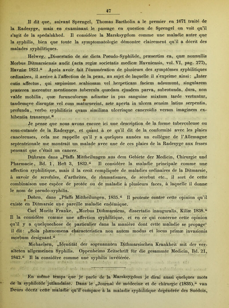 Il dit que, suivant Sprengel, Thomas Bartholin a le premier en 1671 traité de la Radesyge, mais en examinant le passage en question de Sprengel on voit qu’il s’agit de la spedalskhed. Il considère la Marsksygdom comme une maladie autre que la syphilis, bien que toute la symptomatologie démontre clairement qu’il a décrit des malades syphilitiques. Helweg, „Dissertatio de sic dicta Pseudo-Syphilide, præsertim ea, quæ nonnullis Morbus Ditmarsiensis audit (acta regiæ societatis medicæ Havniensis, vol. VI, pag. 277), Havniæ 1821.“ Après avoir fait l’énumération de plusieurs des symptômes syphilitiques ordinaires, il arrive à l’affection de la peau, au sujet de laquelle il s’exprime ainsi : „Inter cutis affectus, qui sæpissime scabiosam yel herpeticam faciem adsumunt, singularem præterea merentur mentionem tubei-cula quædam ejusdem parva, subrotunda, dura, non valde mobilia, quæ furunculoru^ adinstar in pus sanguine mixtum tarde vertuntur, tandemqve disruptæ vei cum maturuerint, arte aperta in ulcéra sensim latius serpentin, profunda, verbo syphiliticis qvam similima ulcerisque cancroidis veram imaginem ex- hibentia transeunt.“ Je pense que nous avons encore ici une description de la forme tuberculeuse ou sous-cutanée de la Radesyge, et quant à ce qu’il dit de la conformité avec les plaies cancéreuses, cela me rappelle qu'il y a quelques années un collègue de l’Allemagne septentrionale me montrait un malade avec une de ces plaies de la Radesyge aux fesses pensant que c’était un cancer. Dührsen dans „Pfaffs Mittheilungen ,aus dem Gebiete der Medicin, Chirurgie und Pharmacie, Bd. 1, Heft 3, 1832.“ Il considère la maladie principale comme une affection syphilitique, mais il la croit compliquée de maladies ordinaires de la Ditmarsie, à savoir de scrofules, d’arthrites, de rhumatismes, de scorbut etc., il sort de cette combinaison une espèce de protée ou de maladie à plusieurs faces, à laquelle il donne le nom de pseudo-syphilis. ^ Dohrn, dans „Pfaffs Mittheilungen, 1835.“ Il proteste contre cette opinion qu’il existe en Ditmarsie une pareille maladie endémique. Cari Moritz Franke, „Morbus Dithmarsicus, dissertatio inauguralis, Kiliæ 1838.“ Il la considère comme une affection syphilitique, et en ce qui concerne cette opinion qu’il y a quelquechose de particulier dans la manière dont cette maladie se propage‘ il dit : „Sola phænomena characteristica non autem modus et locus priraæ invasionis mprbum désignant.“ Michaelsen, „Identitât der sogenannten Dithmarsischen Krankheit mit der ver- alteten allgemeinen Syphilis. Oppenheims Zeitschrift fur die gesammte Medicin, Bd. 21, 1842.“ Il la considère comme une syphilis invétérée. En même temps que je parle de la Marsksygdom je dirai aussi quelques mots de la syphiloïde jütlandaise. Dans le „Journal de médecine et de chirui'gie (1835),“ van Deurs décrit cette maladie qu’il'compare à la maladie syphilitique dégénérée des Suédois,