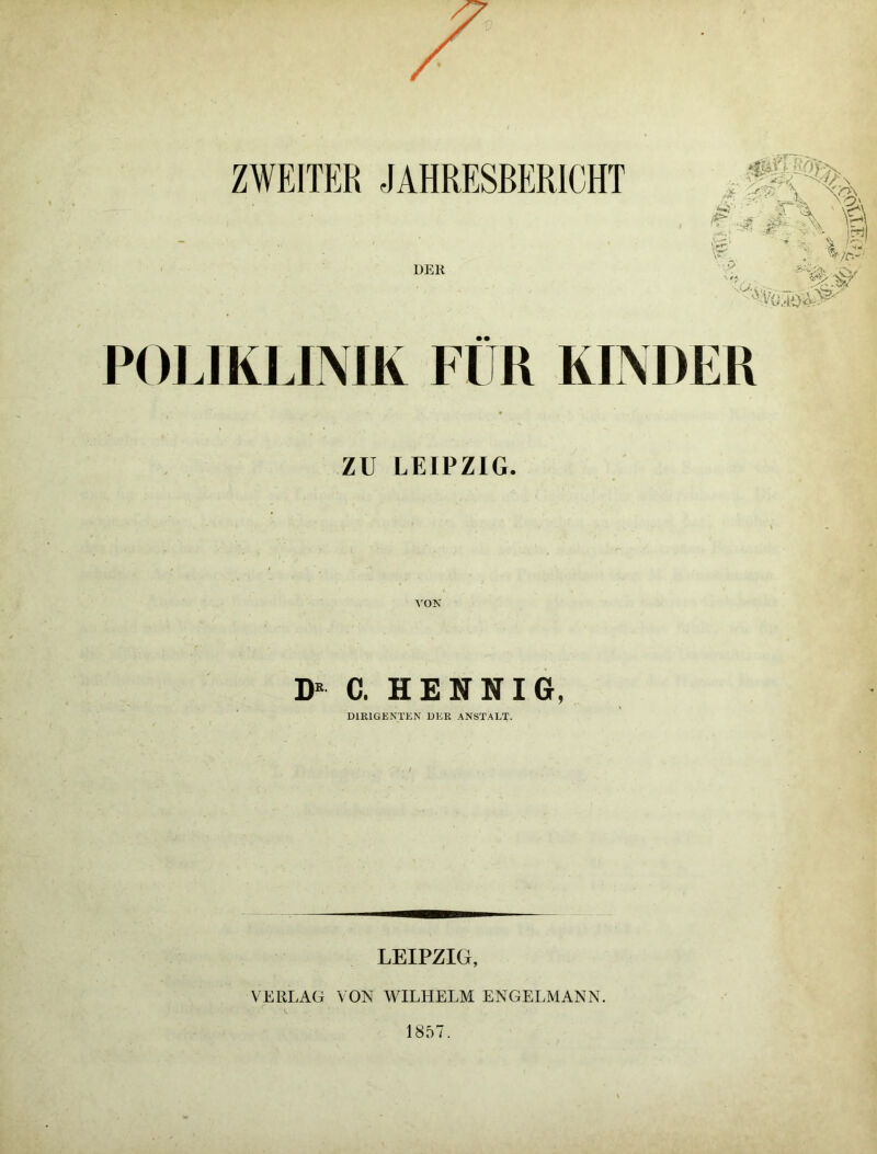 ZWEITER JAHRESBERICHT DER $ W'x £ < 4 \ 1 S iS r/C-- ' - vV POLIKLINIK FÜR KINDER ZU LEIPZIG. D* c. hennig, DIRIGENTEN DER ANSTALT. LEIPZIG, VERLAG VON WILHELM ENGELMANN. 1857.