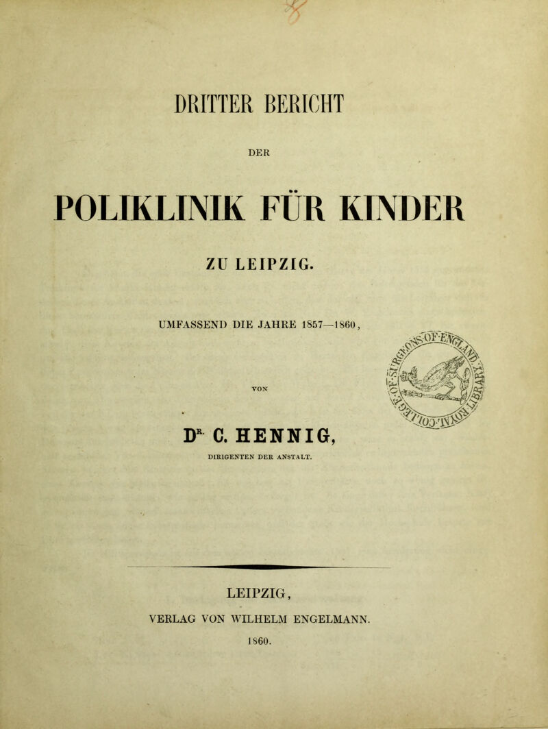 DRITTER BERICHT DER POLIKLINIK FÜR KINDER ZU LEIPZIG. UMFASSEND DIE JAHRE 1857—1860, VON D* C. HENNIG, DIRIGENTEN DER ANSTALT. LEIPZIG, VERLAG VON WILHELM ENGELMANN. 1860.