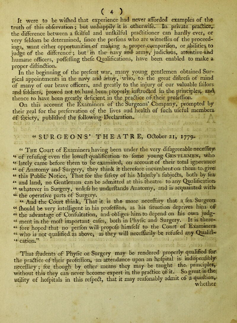 It were to be wiihed that experience had never afforded' examples of the truth of this obfer vat-ion; but unhappily it is other wife. In private praftkey-' the difference between a ikilhal and unlkilful pra£litioner can hardly ever, or very feldom be determined, firice the perfons who are witnefles of the proceed- ings, want either opportunities of making a proper coraparifon, or abilities to judge of the difference ; but in the navy and- army, judicious, attentive and humane officers, poUeffmg thefe Qualifications, have been enabled to make a. proper difeindlion. In the beginning of the prefent war, many young gentlemen obtained Sur- gical appointments in the navy and- arniy, who, to- the great diffrefs of mind of many of our brave officers, and greatly to the injury of our valuable failors and foldiers, proved not to have been properly inftru<3:ed in tile principles, and thence to have been greatly deficient in the pradice of their profeffion. On this account the Examiners- of the Surgeons’ Company, prompted by their zeal for the prefervation of the lives aud health of fuch. ufeful members- of fociety, publiffied the followings Declaration.. “SURGEONS* THEATRE, Oaober 21, 1779.. “ d’HE Court of Examiners having been under the very difagreeable neceffit}^ of refufing even the lowefe cpialificatiGn to feme young Gentlemen, who ** lately came before them to be examined, on account of their total ignorance^ of Anatomy and Surgery, they think it therefore incumbent on them. to. give: “ this Public Notice, That for the fafety of his Majefty’s fubjedts, both by _fea^ “ and land, no Gentleman can be admitted at this-theatre to-any Qmlificatlon. “ whatever in Surgery, unlefs he underftands Anatomy, and is acquainted with “ the operative parts of Surgery. “■ And the Court think. That it is the more ncceffary that a fea- Surgeon “ ffiould be very intelligent in his profeffion, as his lituation deprives him of “ the advantage of Confultation, and obliges- him to depend on his own judg- ** ment in the moft important cafes, both in Phyffc and Surgery. It is there- “ fore hoped that no perfon will propofe himfelf to the Court of Examiners “ who is not qualified, as above, as- they will iiecefiarily be refufed any Qualifi* “cation.” That ftudents of Phyffc or. Surgery may be rendered properly qualified for the pradtice of their profeffion, -an attendance- upon an Kofpital is- indilpenffbly- neceflary ; for though by other means they may- be taught the: principles, without this they can never become expert in the pradtlce of it.^ So great k the, utility of hofpitals in this refpedt, that it may reafonably admit of a queition,. ^ whether