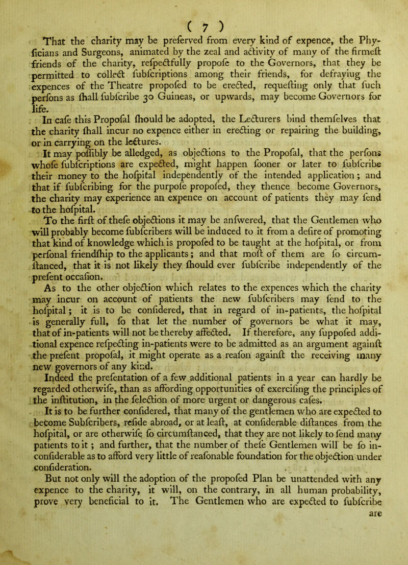 That the charity may be preferred from every kind of expence, the Phy- ficians and Surgeons, animated by the zeal and a(^ivity of many of the firmeft friends of the charity, refpe<ftfully propole to the Governors, that they be permitted to colled: fubfcriptions among their friends, for defraying the expences of the Theatre propofed to be ereded, requeftiug only that fuch perlbns as fhall fubfcribe 30 Guineas, or upwards, may become Governors for life. In cafe this Propofal fhould be adopted, the Ledurers bind themfelves that the charity fhall incur no expence either in ereding or repairing the building, or in carrying on the Icdures. It may poffibly be alledged, as objedions to the Propofal, that the perfons whole fubfcriptions are expeded, might happen fooner or later to fubfcribe their money to the hofpital independently of the intended application; and that if fubfcribing for the purpofe propofed, they thence become Governors, the charity may experience an expence on account of patients they may fend to the hofpital. To the firll of thele objedions it may be anfwered, that the Gentlemen who will probably become fubfcribers will be induced to it from a delire of promoting that kind of knowledge which is propofed to be taught at the hofpital, or from perfonal friendlhip to the applicants; and that moll of them are fo circum- danced, that it is not likely they Ihould ever fubfcribe independently of the prefent occalion. As to the other objedion which relates to the expences which the charity may incur on account of patients the new fubfcribers may fend to the hofpital; it is to be conlidered, that in regard of in-patients, the hofpital is generally full, fo that let the number of governors be what it may, that of in-patients will not be thereby alfeded. If therefore, any fuppofed addi- tional expence relpeding in-patients were to be admitted as an argument agalnll the prefent propofal, it might operate as a realbn againd the receiving many new governors of any kind. Indeed the prefentation of a few .additional patients in a year can hardly be regarded otherwife, than as affording opportunities of exerciling the principles of the inditution, in the feledion of more urgent or dangerous cafes. It is to be further conlidered, that many of the gentlemen who are expeded to become Subferibers, rclide abroad, or at lead, at conliderable didances from the hofpital, or are otherwife fo circumdanced, that they are not likely to fend many patients to it; and further, that the number of thele Gentlemen will be fo in- conliderable as to aff)rd very little of realbnable foundation for the objedion under conlideration. But not only will the adoption of the propofed Plan be unattended with any expence to the charity, it will, on the contrary, in all human probability, prove very beneficial to it. The Gentlemen who are expeded to fubfcribe are