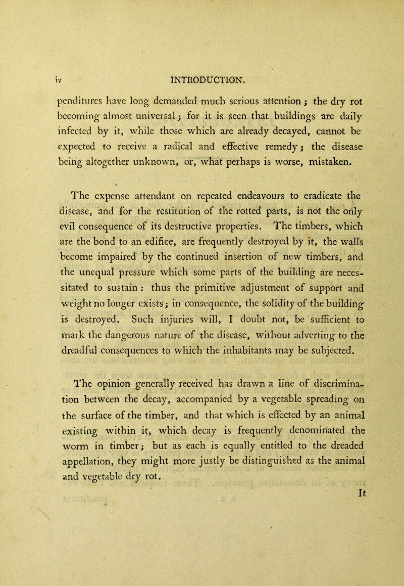 pcnditiires have long demanded much serious attention; the dry rot becoming almost universal; for it is seen that buildings are daily infected by it, while those which are already decayed, cannot be expected to receive a radical and effective remedy; the disease being altogether unknown, or, what perhaps is worse, mistaken. V The expense attendant on repeated endeavours to eradicate the disease, and for the restitution of the rotted parts, is not the only evil consequence of its destructive properties. The timbers, which are the bond to an edifice, are frequently destroyed by it, the walls become impaired by the continued insertion of new timbers, and the unequal pressure which some parts of the building are neces- sitated to sustain : thus the primitive adjustment of support and weight no longer exists; in consequence, the solidity of the building is destroyed. Such injuries will, I doubt not, be sufficient to mark the dangerous nature of the disease, without adverting to the dreadful consequences to which the inhabitants may be subjected. The opinion generally received has drawn a line of discrimina- tion between the decay, accompanied by a vegetable spreading oti the surface of the timber, and that which is effected by an animal existing within it, which decay is frequently denominated the worm in timber; but as each is equally entitled to the dreaded appellation, they might more justly be distinguished as the animal and vegetable dry rot. It