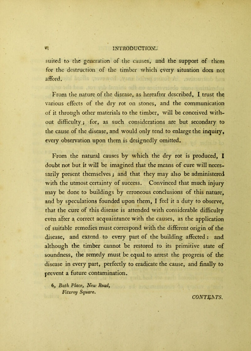 suited to the generation of the causes, and the support of them for the destruction of the timber which ?very situation does not afford. From the nature of the disease, as hereafter described, I trust the various effects of the dry rot on stones, and the communication of it through other materials to the timber, will be conceived with- out difficulty; for, as such considerations are but secondary to the cause of the disease, and would only tend to enlarge the inquiry, every observation upon them is designedly omitted. From the natural causes by which the dry rot is produced, I doubt not but it will be imagined that the means of cure will neces- sarily present themselves; and that they may also be administered with the utmost certainty of success. Convinced that much injury may be done to buildings by erroneous conclusions of this nature, and by speculations founded upon them, I feel it a duty to observe, that the cure of this disease is attended with considerable difficulty even after a correct acquaintance with the causes, as the application of suitable remedies must correspond with the different origin of the disease, and extend to every part of the building affected ; and although the timber cannot be restored to its primitive state of soundness, the remedy must be equal to arrest the progress of the disease in every part, perfectly to eradicate the cause, and finally to prevent a future contamination. 6, Bath Place, New Road, Fitzroy Square. CONT^^TS.