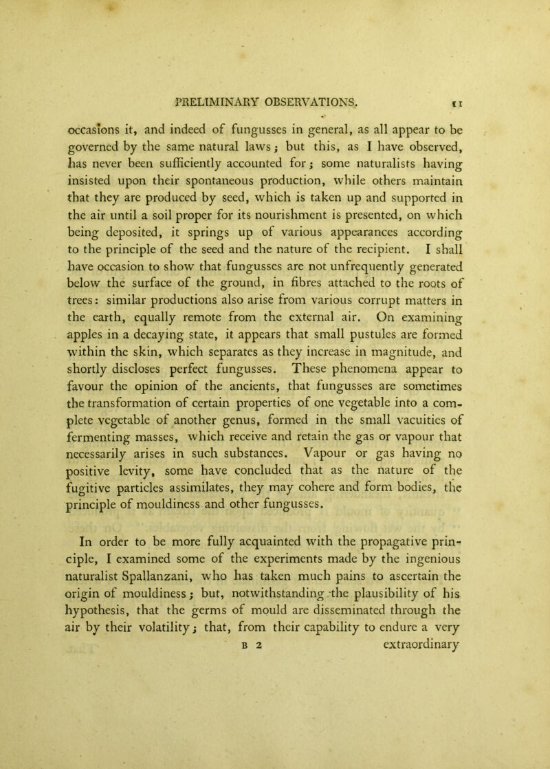 ci occasions it, and indeed of fungusses in general, as all appear to be governed by the same natural laws; but this, as I have observed, has never been sufficiently accounted for; some naturalists having insisted upon their spontaneous production, while others maintain that they are produced by seed, which is taken up and supported in the air until a soil proper for its nourishment is presented, on which being deposited, it springs up of various appearances according to the principle of the seed and the nature of the recipient. I shall have occasion to show that fungusses are not unfrequently generated below the surface of the ground, in fibres attached to the roots of trees; similar productions also arise from various corrupt matters in the earth, equally remote from the external air. On examining apples in a decaying state, it appears that small pustules are formed within the skin, which separates as they increase in magnitude, and shortly discloses perfect fungusses. These phenomena appear to favour the opinion of the ancients, that fungusses are sometimes the transformation of certain properties of one vegetable into a com- plete vegetable of another genus, formed in the small vacuities of fermenting masses, which receive and retain the gas or vapour that necessarily arises in such substances. Vapour or gas having no positive levity, some have concluded that as the nature of the fugitive particles assimilates, they may cohere and form bodies, the principle of mouldiness and other fungusses. In order to be more fully acquainted with the propagative prin- ciple, I examined some of the experiments made by the ingenious naturalist Spallanzani, who has taken much pains to ascertain the origin of mouldiness j but, notwithstanding -the plausibility of his hypothesis, that the germs of mould are disseminated through the air by their volatility j that, from their capability to endure a very B 2 extraordinary