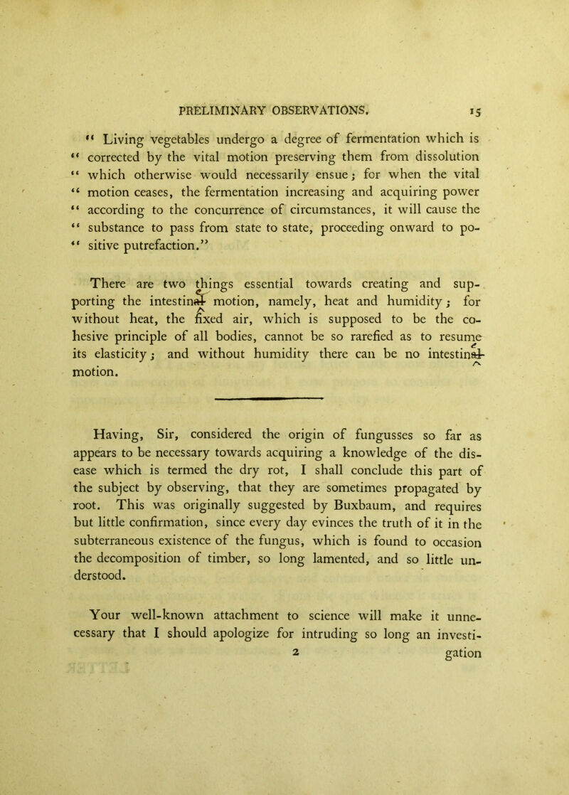 Living vegetables undergo a degree of fermentation which is ** corrected by the vital motion preserving them from dissolution “ which otherwise would necessarily ensue; for when the vital “ motion ceases, the fermentation increasing and acquiring power according to the concurrence of circumstances, it will cause the “ substance to pass from state to state, proceeding onward to po- ** sitive putrefaction.’^ There are two ^ings essential towards creating and sup- porting the intestin«^ motion, namely, heat and humidity; for without heat, the fixed air, which is supposed to be the co- hesive principle of all bodies, cannot be so rarefied as to resume its elasticity; and without humidity there can be no intestinal- motion. Having, Sir, considered the origin of fungusses so far as appears to be necessary towards acquiring a knowledge of the dis- ease which is termed the dry rot, I shall conclude this part of the subject by observing, that they are sometimes propagated by root. This was originally suggested by Buxbaum, and requires but little confirmation, since every day evinces the truth of it in the subterraneous existence of the fungus, which is found to occasion the decomposition of timber, so long lamented, and so little un- derstood. Your well-known attachment to science will make it unne- cessary that I should apologize for intruding so long an investi- 2 gation