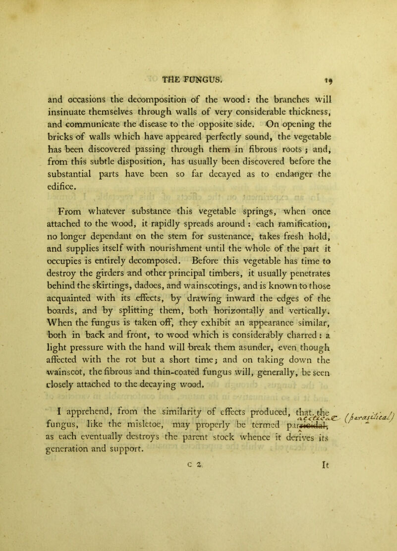 <9 and occasions the decomposition of the wood: the branches will insinuate themselves through walls of very considerable thickness, and communicate the disease to the opposite side. On opening the bricks of walls which have appeared perfectly sound, the vegetable has been discovered passing through them in fibrous roots } and, from this subtle disposition, has usually been discovered before the substantial parts have been so far decayed as to endanger the edifice. From whatever substance this vegetable springs, when once attached to the wood, it rapidly spreads around : each ramification, no longer dependant on the stem for sustenance, takes fresh hold, and supplies itself with nourishment until the whole of the part it occupies is entirely decomposed. Before this vegetable has time to destroy the girders and other principal timbers, it usually penetrates behind the skirtings, dadoes, and wainscotings, and is known to those acquainted with its effects, by drawing inward the edges of the boards, and by splitting them, both horizontally and vertically. When the fungus is taken off, they exhibit an appearance similar, both in back and front, to wood which is considerably charred : a light pressure with the hand will b-reak them asunder, even though affected with the rot but a short time; and on taking down the wainscot, the fibrous and thin-coated fungus will, generally, be seen closely attached to the decaying wood. I apprehend, from the similarity of effects produced, that, the fungus, Irke the misletoe, may properly be termed parricidal, as each eventually destroys the parent stock whence it derives its generation and support.