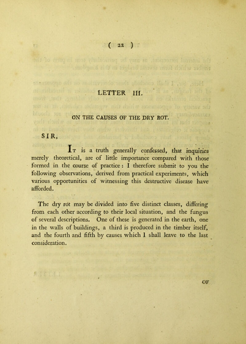 LETTER III. ON THE CAUSES OF THE DRY ROT. SIR, It is a truth generally confessed, that inquiries merely theoretical, are of little importance compared with those formed in the course of practice : I therefore submit to you the following observations, derived from practical experiments, which various opportunities of witnessing this destructive disease have afforded. The dry rot may be divided into five distinct classes, differing from each other according to their local situation, and the fungus of several descriptions. One of these is generated in the earth, one in the walls of buildings, a third is produced in the timber itself, and the fourth and fifth by causes which 1 shall leave to the last consideration. OF