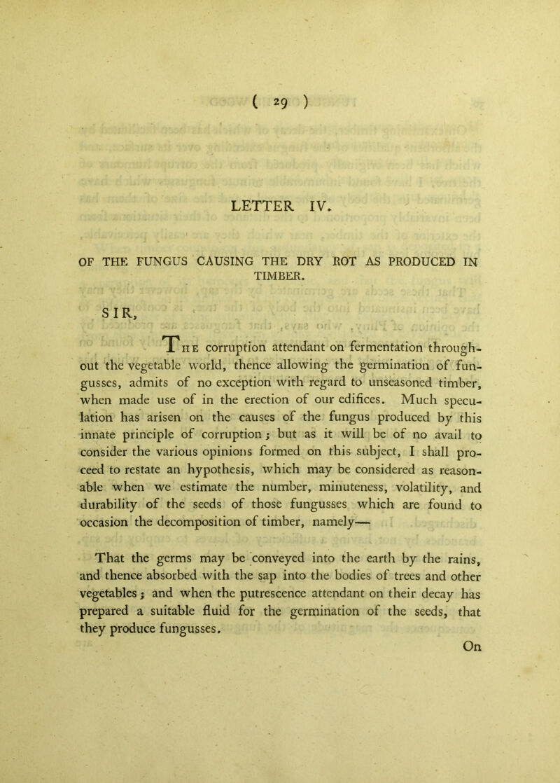 LETTER IV. OF THE FUNGUS CAUSING THE DRY ROT AS PRODUCED IN TIMBER. SIR, • f • j. . The corruption attendant on fermentation through- out the vegetable world, thence allowing the germination of fun- gusses, admits of no exception with regard to unseasoned timber, when made use of in the erection of our edifices. Much specu- lation has arisen on the causes of the fungus produced by this innate principle of corruption; but as it will be of no avail to consider the various opinions formed on this subject, I shall pro- ceed to restate an hypothesis, which may be considered as reason- able when we estimate the number, minuteness, volatility, and durability of the seeds of those fungusses which are found to occasion the decomposition of timber, namely— That the germs may be conveyed into the earth by the rains, and thence absorbed with the sap into the bodies of trees and other vegetables ; and when the putrescence attendant on their decay has prepared a suitable fluid for the germination of the seeds, that they produce fungusses. On