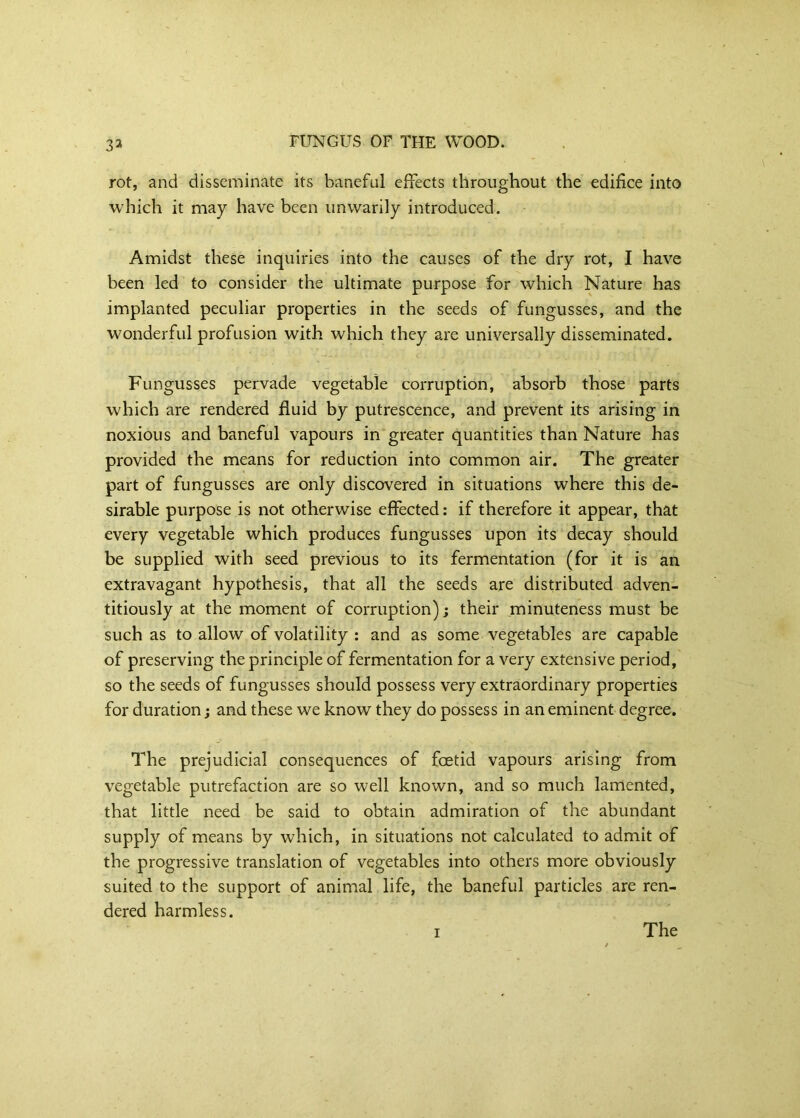 3^ rot, and disseminate its baneful effects throughout the edifice into which it may have been unwarily introduced. Amidst these inquiries into the causes of the dry rot, I have been led to consider the ultimate purpose for which Nature has implanted peculiar properties in the seeds of fungusses, and the wonderful profusion with which they are universally disseminated. Fungusses pervade vegetable corruption, absorb those parts which are rendered fluid by putrescence, and prevent its arising in noxious and baneful vapours in greater quantities than Nature has provided the means for reduction into common air. The greater part of fungusses are only discovered in situations where this de- sirable purpose is not otherwise effected: if therefore it appear, that every vegetable which produces fungusses upon its decay should be supplied with seed previous to its fermentation (for it is an extravagant hypothesis, that all the seeds are distributed adven- titiously at the moment of corruption); their minuteness must be such as to allow of volatility : and as some vegetables are capable of preserving the principle of fermentation for a very extensive period, so the seeds of fungusses should possess very extraordinary properties for duration; and these we know they do possess in an eminent degree. The prejudicial consequences of foetid vapours arising from vegetable putrefaction are so well known, and so much lamented, that little need be said to obtain admiration of the abundant supply of means by which, in situations not calculated to admit of the progressive translation of vegetables into others more obviously suited to the support of animal life, the baneful particles are ren- dered harmless. I The