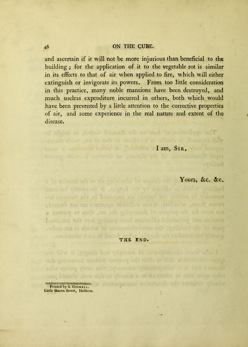 and ascertain if it will not be more injurious than beneficial to the building; for the application of it to the vegetable rot is similar in its effects to that of air when applied to fire, which will either extinguish or invigorate its powers. From too little consideration in this practice, many noble mansions have been destroyed, and much useless expenditure incurred in others, both which would have been prevented by a little attention to the corrective properties of air, and some experience in the real nature and extent of the disease. I am. Sir, Yours, See. &c. THE END. Printed by S. Gosvell, Little Queen Street, Holborn.