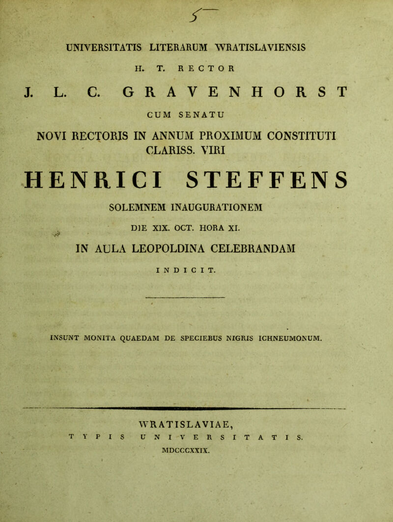 UNIVERSITATIS LITERARUM WRATISLAVIENSIS H* T. RECTOR J. L. C. GRAVENHORST CUM SENATU NOVI RECTORIS IN ANNUM PROXIMUM CONSTITUTI CLARISS. VIRI HENRICI STEFFENS SOLEMNEM INAUGURATIONEM DIE XIX. OCT. HORA XI. IN AULA LEOPOLDINA CELEBRANDAM I N D I C I T. INSUNT MONITA QUAEDAM DE SPECIEBUS NIGRIS ICHNEUMONUM. WRATISLAVIAE, TYPIS UNIVERSITATIS. MDCCCXXIX.