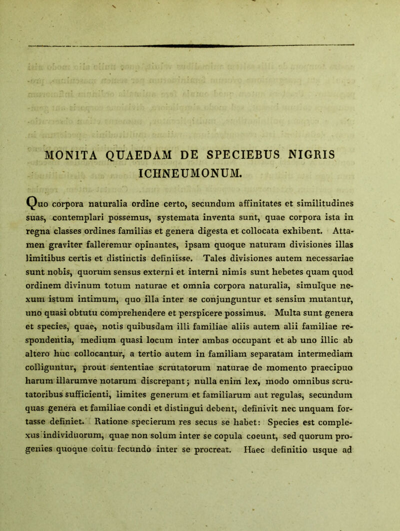 M0N1TA QUAEDAM DE SPECIEBUS NIGRIS ICHNEUMONUM. Quo corpora naturalia ordine certo, secundum affinitates et similitudines suas, contemplari possemus, systemata inventa sunt, quae corpora ista in regna classes ordines familias et genera digesta et collocata exhibent. Atta- men graviter falleremur opinantes, ipsam quoque naturam divisiones illas limitibus certis et distinctis definiisse. Tales divisiones autem necessariae sunt nobis, quorum sensus externi et interni nimis sunt hebetes quam quod ordinem divinum totum naturae et omnia corpora naturalia, simulque ne- xum istum intimum, quo ilia inter se conjunguntur et sensim mutantur, uno quasi obtutu comprehendere et perspicere possimus. Multa sunt genera et species, quae, notis quibusdam illi familiae aliis autem alii familiae re- c spondentia, medium quasi locum inter ambas occupant et ab uno illic ab altero hue collocantur, a tertio autem in familiam separatam intermediam colliguntur, prout sententiae scrutatorum naturae de momento praecipuo harum illarumve notarum discrepant, nulla enim lex, modo omnibus scru- tatoribus sufficient^ limites generum et familiarum aut regulas, secundum quas genera et familiae condi et distingui debent, definivit nec unquam for- tasse definiet. Ratione specierum res secus se habet: Species est comple- xus individuorum, quae non solum inter se copula coeunt, sed quorum pro- genies quoque coitu fecundo inter se procreat. Haec definitio usque ad