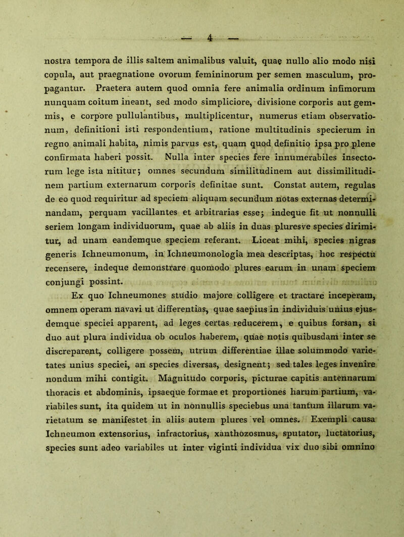 nostra tempora de illis saltern animalibus valuit, quae nullo alio modo nisi copula, aut praegnatione ovorum femininorum per semen masculum, pro- pagantur. Praetera autem quod omnia fere animalia ordinum infimorum nunquam coitum ineant, sed modo simpliciore, divisione corporis aut gem- mis, e corpore pullulantibus, multiplicentur, numerus etiam observatio- num, definitioni isti respondentium, ratione multitudinis specierum in regno animali habita, nimis parvus est, quam quod definitio ipsa pro plene confirmata haberi possit. Nulla inter species fere innumerabiles insecto- rum lege ista nititurj omnes secundum similitudinem aut dissimilitudi- nem partium externarum corporis definitae sunt. Constat autem, regulas de eo quod requiritur ad speciem aliquam secundum notas externas determi- nandam, perquam vacillantes et arbitrarias esse ; indeque fit ut nonnulli seriem longam individuorum, quae ab aliis in duas pluresve species dirimi- tur, ad unam eandemque speciem referant. Liceat mihi, species nigras generis Ichneumonum, in Ichneumonologia mea descriptas, hoc respectu recensere, indeque demonstrare quomodo plures earum in unam speciem conjungi possint. Ex quo Ichneumones studio majore colligere et tractare inceperam, omnem operam navavi ut differentias, quae saepius in individuis unius ejus- demque speciei apparent, ad leges certas reducerem, e quibus forsan, si duo aut plura individua ob oculos haberem, quae notis quibusdam inter se discreparent, colligere possem, utrum differentiae illae solum modo varie- tates unius speciei, an species diversas, designent; sed tales leges invenire nondum mihi contigit. Magnitudo corporis, picturae capitis antennarum thoracis et abdominis, ipsaeque formae et proportiones harum partium, va- riabiles sunt, ita quidem ut in nonnullis speciebus una tantum illarum va- rietatum se manifestet in aliis autem plures vel omnes. Exempli causa Ichneumon extensorius, infractorius, xanthozosmus, sputator, luctatorius, species sunt adeo variabiles ut inter viginti individua vix duo sibi omnino