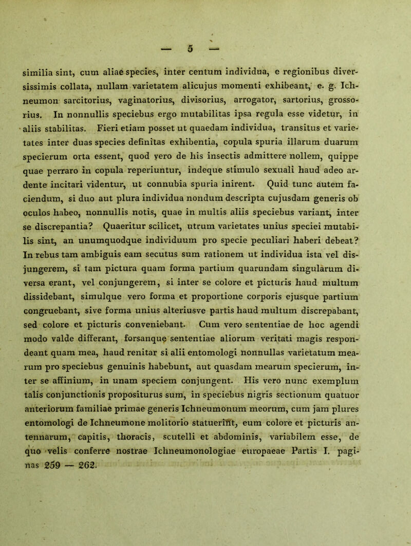 similia sint, cum aliae species, inter centum individua, e regionibus diver- sissimis collata, nullam varietatem alicujus momenti exhibeant, e. g. Ich- neumon sarcitorius, vaginatorius, divisorius, arrogator, sartorius, grosso- rius. In nonnullis speciebus ergo mutabilitas ipsa regula esse videtur, in aliis stabilitas. Fieri etiam posset ut quaedam individua, transitus et varie- tates inter duas species definitas exhibentia, copula spuria illarum duarum specierum orta essent, quod yero de his insectis admittere nollem, quippe quae perraro in copula reperiuntur, indeque stimulo sexuali haud adeo ar- dente incitari videntur, ut connubia spuria inirent. Quid tunc autem fa- ciendum, si duo aut plura individua nondum descripta cujusdam generis ob oculos habeo, nonnullis notis, quae in multis aliis speciebus variant, inter se discrepantia? Quaeritur scilicet, utrum varietates unius speciei mutabi- lis sint, an unumquodque individuum pro specie peculiari haberi debeat? In rebus tam ambiguis earn secutus sum rationem ut individua ista vel dis- jungerem, si tam pictura quam forma partium quarundam singularum di- versa erant, vel conjungerem, si inter se colore et picturis haud multum dissidebant, simulque vero forma et proportione corporis ejusque partium congruebant, sive forma unius alteriusve partis haud multum discrepabant, sed colore et picturis conveniebant. Cum vero sententiae de hoc agendi modo valde differant, forsanque sententiae aliorum veritati magis respon- deant quam mea, haud renitar si alii entomologi nonnullas varietatum mea- rum pro speciebus genuinis habebunt, aut quasdam mearum specierum, in- ter se affinium, in unam speciem conjungent. His vero nunc exemplum talis conjunction^ propositurus sum, in speciebus nigris sectionum quatuor anteriorum familiae primae generis Ichneumonum meorum, cum jam plures entomologi de Ichneumone molitorio statueriht, eum colore et picturis an- tennarum, capitis, thoracis, scutelli et abdominis, variabilem esse, de quo velis conferre nostrae Ichneumonologiae europaeae Partis I. pagi- nas 259 — 262.