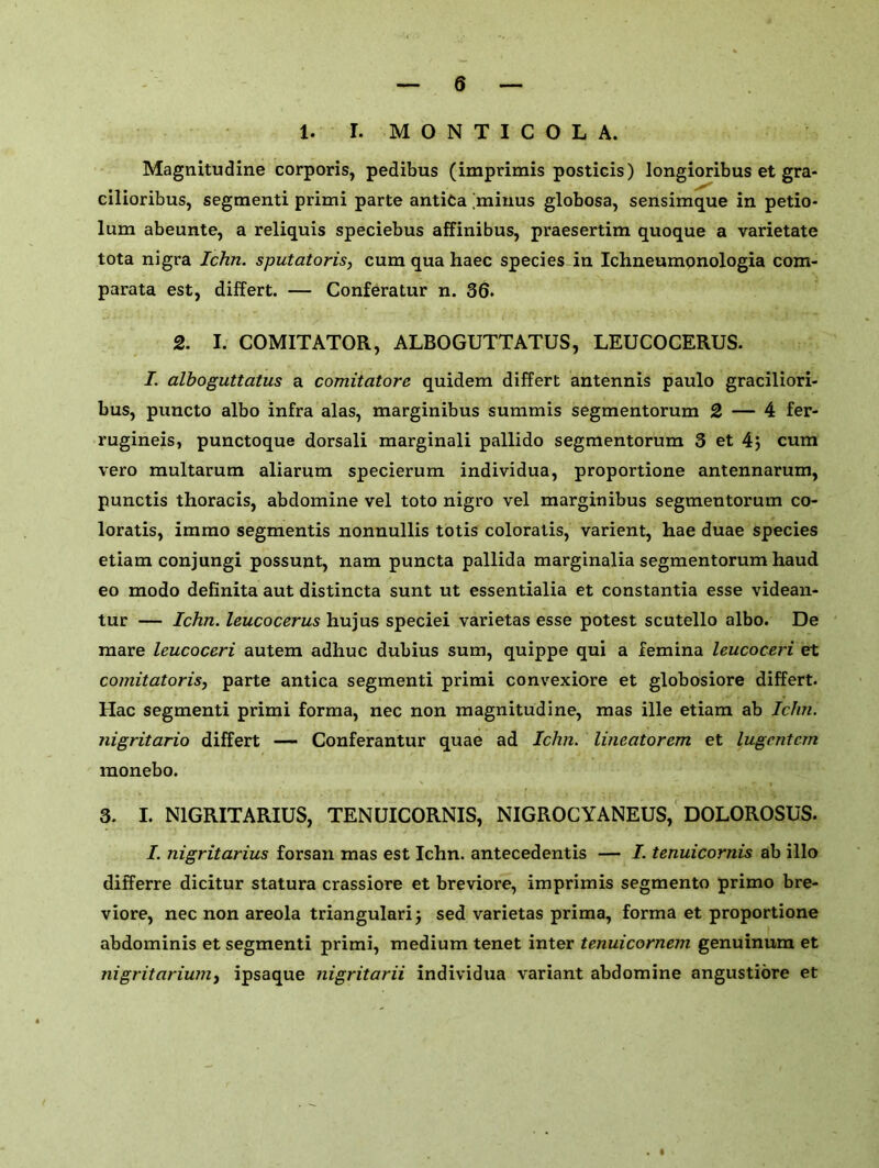 1. I. M O N T I C O L A. Magnitudine corporis, pedibus (imprimis posticis) longioribus et gra- cilioribus, segmenti primi parte antita [minus globosa, sensimque in petio- lum abeunte, a reliquis speciebus affinibus, praesertim quoque a varietate tota nigra Ichn. sputatoris, cum qua haec species in Ichneumonologia com- parata est, differt. — Conferatur n. 36. 2. I. COMITATOR, ALBOGUTTATUS, LEUCOCERUS. I. alboguttatus a comitatore quidem differt antennis paulo graciliori- bus, puncto albo infra alas, marginibus summis segmentorum 2 — 4 fer- rugineis, punctoque dorsali marginali pallido segmentorum 3 et 4j cum vero multarum aliarum specierum individua, proportione antennarum, punctis thoracis, abdomine vel toto nigro vel marginibus segmentorum co- loratis, immo segmentis nonnullis totis coloratis, varient, hae duae species etiam conjungi possunt, nam puncta pallida marginalia segmentorum haud eo modo definita aut distincta sunt ut essentialia et constantia esse videan- tur — Ichn. leucocerus hujus speciei varietas esse potest scutello albo. De mare leucoceri autem adhuc dubius sum, quippe qui a femina leucoceri et coniitatoris, parte antica segmenti primi convexiore et globosiore differt. Hac segmenti primi forma, nec non magnitudine, mas ille etiam ab Ichn. jiigritario differt — Conferantur quae ad Ichn. lineatorem et lugcntcm monebo. 3. I. N1GRITARIUS, TENUICORNIS, NIGROCYANEUS, DOLOROSUS. I. nigritarius forsan mas est Ichn. antecedentis — I. tenuicornis ab illo differre dicitur statura crassiore et breviore, imprimis segmento primo bre- viore, nec non areola triangularij sed varietas prima, forma et proportione abdominis et segmenti primi, medium tenet inter tenuicornem genuinum et nigritarium, ipsaque nigritarii individua variant abdomine angustiore et • •