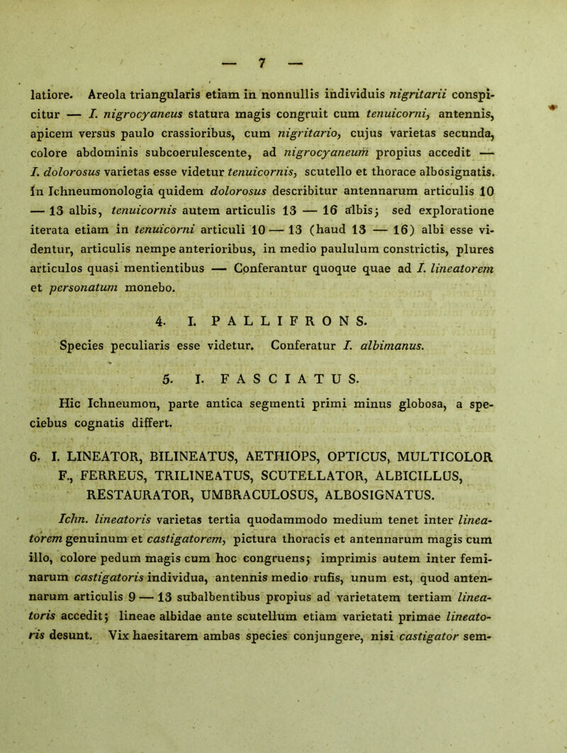 latiore. Areola triangularis etiam in nonnullis individuis nigritarii conspi- citur — I. nigrocyaneus statura magis congruit cum tenuicorni, antennis, apicem versus paulo crassioribus, cum nigritario, cujus varietas secunda, colore abdominis subcoerulescente, ad nigrocyaneum propius accedit — I. dolorosus varietas esse videtur tenuicornis, scutello et thorace albosignatis. In Tchneumonologia quidem dolorosus describitur antennarum articulis 10 — 13 albis, tenuicornis autem articulis 13 — 16 albis 3 sed exploratione iterata etiam in tenuicorni articuli 10— 13 (haud 13 — 16) albi esse vi- dentur, articulis nempe anterioribus, in medio paululum constrictis, plures articulos quasi mentientibus — Conferantur quoque quae ad I. lineatorem et personatum monebo. 4. I. PALLIFRONS. Species peculiaris esse videtur. Conferatur I. albimanus. 5. I. F A S C I A T U S. Hie Ichneumon, parte antica segmenti primi minus globosa, a spe- ciebus cognatis differt. 6. I. LINEATOR, BILINEATUS, AETHIOPS, OPTICUS, MULTICOLOR F., FERREUS, TRIL1NEATUS, SCUTELLATOR, ALBICILLUS, RESTAURATOR, UMBRACULOSUS, ALBOSIGNATUS. Ichn. lineatoris varietas tertia quodammodo medium tenet inter linea- torem genuinum et castigatorem, pictura thoracis et antennarum magis cum illo, colore pedum magis cum hoc congruensj imprimis autem inter femi- narum castigatoris individua, antennis medio rufis, unum est, quod anten- narum articulis 9 — 13 subalbentibus propius ad varietatem tertiam linea- toris accedit J lineae albidae ante scutellum etiam varietati primae lineato- ris desunt. Vix haesitarem ambas species conjungere, nisi castigator sem-