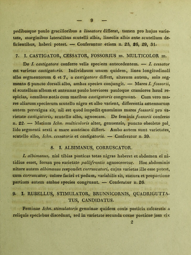 pedibusque paulo gracilioribus a lineatore differat, tamen pro hujus varie- tate, marginibus lateralibus scutelli albis, lineolis albis ante scutellum de- ficientibus, haberi potest. — Conferantur etiam n. 23, 26, 29, 31. . x - 4. . .. •-* . . -. - . • 4 - >' . . * . * 7. I. CASTIGATOR, CESSATOR, FOSSORIUS m. MULTICOLOR m. De I. castigatore conferre velis speciem antecedentem. — I. cessator est varietas castigatoris. Individuum unum quidem, linea longitudinali alba segmentorum 6 et 7, a castigatore differt, alterum autern, solo seg- mento 6 puneto dorsali albo, ambas species conjungit. — Mares I. fossorii, si scutellum album et antennas paulo breviores pauloque crassiores haud re- spicias, omnibus notis cum maribus castigatoris congruunt. Cum vero ma- res aliarum specierum scutello nigro et albo varient, differentia antennarum autem perexigua sit, nil est quod impedit quominus mares fossorii pro va- rietate castigatoris, scutello albo, agnoscam. De feminis fossorii conferas n. 22* — Marium Ichn. multicoloris alter, genuensis, puneto obsoleto pal_ lido segmenti sexti a mare austriaco differt. Ambo autem sunt varietates, scutello albo, Ichn. cessatoris et castigatoris. — Conferatur n. 39. 8. I. ALBIMANUS, CORRUSCATOR. I. albimanus, nisi tibias posticas totas nigras haberet et abdomen ei ni- tidius esset, forsan pro varietate pallifrontis agnosceretur. Hoc abdominis nitore autem albimanus respondet corruscatori, cujus varietas ille esse potest, cum corruscator, colore faciei et pedum, variabilis sit, statura et proportione partium autem ambae species congruant. — Conferatur n. 26. 9. I. RUBELLUS, STIMULATOR, BRUNNICORNIS, QUADRIGUTTA- TUS, CANDIDATUS. Feminae Ichn. stimulatoris genuinae quidem coxis posticis calcaratis a reliquis speciebus discedunt, sed in varietate secunda coxae posticae jam vix 2