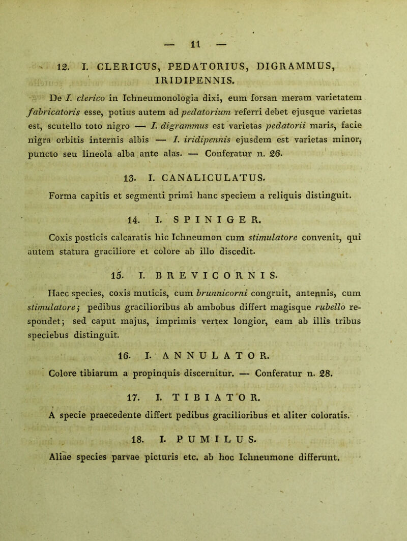 12. I. CLERICUS, PEDATORIUS, DIGRAMMUS, IRIDIPENNIS. De I. clerico in Ichneumonologia dixi, eum forsan meram varietatem fabricatoris esse, potius autem ad pedatorium referri debet ejusque varietas est, scutello toto nigro — I. digrammus est varietas pedatorii maris, facie nigra orbitis internis albis — 1. iridipennis ejusdem est varietas minor, puncto seu lineola alba ante alas. — Conferatur n. 26. 13. I. CANALICULATUS. Forma capitis et segmenti primi hanc speciem a reliquis distinguit. 14. I. S P I N I G E R. Coxis posticis calcaratis hie Ichneumon cum stimulatore convenit, qui autem statura graciliore et colore ab illo discedit. 15. I. B R E V I C O R N I S. Haec species, coxis muticis, cum brunnicorni congruit, antennis, cum stimulatore j pedibus gracilioribus ab ambobus differt magisque rubello re- sponded sed caput majus, imprimis vertex longior, earn ab illis tribus speciebus distinguit. 16. I. ANNULATOR. Colore tibiarum a propinquis discernitur. — Conferatur n. 28. 17. I. TIBIAT'OR. A specie praecedente differt pedibus gracilioribus et aliter coloratis. 18. I. P U M I L U S. Aliae species parvae picturis etc. ab hoc Ichneumone differunt.