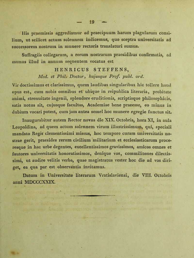 His praemissis aggrediamur ad praecipuum liarum plagulauum consi- lium, ut scilicet actum solennem indicemus, quo sceptra universitatis ad successorem nostrum in munere rectoris translaturi sumus. Suffragiis collegarum, a rerum nostrarum praesidibus confirmatis, ad munus illud in annum sequentem vocatus est HENRICUS STEFFENS, Med. et Phil: Doctor, hujusque Prof. publ. ord. Vir doctissimus et clarissimus, quem laudibus singularibus hie tollere hand opus est, cum nobis omnibus et ubique in reipublica literaria, probitate animi, strenuitate ingenii, splendore eruditionis, scriptisque philosophicis, satis notus sit, cujusque facultas, Academiae bene praeesse, eo minus in dubium vocari potest, cum jam antea semel hoc munere egregie functus sit, Inaugurabitur autem Rector novus die XIX. Octobris, hora XI, in aula Leopoldina, ad quem actum solennem virum illustrissimum, qui, speciali mandato Regis clementissimi missus, hoc tempore curam universitatis no- strae gerit, praesides rerum civilium militarium et ecclesiasticarum proce- resque in hac urbe degentes, excellentissimos gravissimos, amicos omnes et fautores universitatis honoratissimos, denique vos, commilitones dilectis- simi, ut audire velitis verba, quae magistratus vester hoc die ad vos diri- get, ea qua par est observantia invitamus. Datum in Universitate literarum Vratislaviensi, die VIII. Octobris anni MDCCCXXIX.