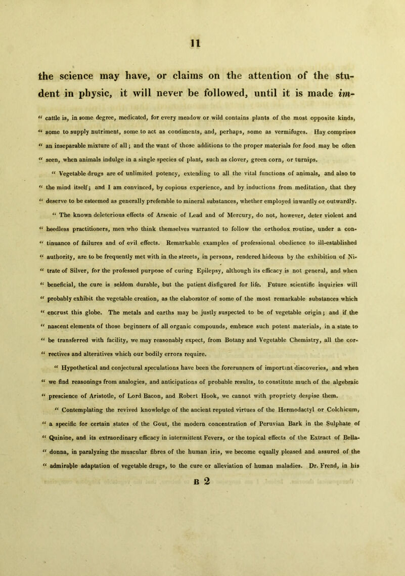 the science may have, or claims on the attention of the stu- dent in physic, it will never be followed, until it is made im- “ cattle is, in some degree, medicated, for every meadow or wild contains plants of the most opposite kinds, “ some to supply nutriment, some to act as condiments, and, perhaps, some as vermifuges. Hay comprises “ an inseparable mixture of all; and the want of those additions to the proper materials for food may be often “ seen, when animals indulge in a single species of plant, such as clover, green corn, or turnips. “ Vegetable drugs are of unlimited potency, extending to all the vital functions of animals, and also to “ the mind itself; and I am convinced, by copious experience, and by inductions from meditation, that they “ deserve to be esteemed as generally preferable to mineral substances, whether employed inwardly or outwardly. “ The known deleterious effects of Arsenic of Lead and of Mercury, do not, however, deter violent and “ heedless practitioners, men who think themselves warranted to follow the orthodox routine, under a con* “ tinuance of failures and of evil effects. Remarkable examples of professional obedience to ill-established “ authority, are to be frequently met with in the streets, in persons, rendered hideous by the exhibition of Ni- “ trate of Silver, for the professed purpose of curing Epilepsy, although its efficacy is not general, and when “ beneficial, the cure is seldom durable, but the patient disfigured for life. Future scientific inquiries will “ probably exhibit the vegetable creation, as the elaborator of some of the most remarkable substances which “ encrust this globe. The metals and earths may be justly suspected to be of vegetable origin; and if the “ nascent elements of those beginners of all organic compounds, embrace such potent materials, in a state to “ be transferred with facility, we may reasonably expect, from Botany and Vegetable Chemistry, all the cor- “ rectives and alteratives which our bodily errors require. “ Hypothetical and conjectural speculations have been the forerunners of important discoveries, and when “ we find reasonings from analogies, and anticipations of probable results, to constitute much of the algebraic “ prescience of Aristotle, of Lord Bacon, and Robert Hook, we cannot with propriety despise them. “ Contemplating the revived knowledge of the ancient reputed virtues of the Hermodactyl or Colchicum, “ a specific for certain states of the Gout, the modern concentration of Peruvian Bark in the Sulphate of “ Quinine, and its extraordinary efficacy in intermittent Fevers, or the topical effects of the Extract of Bella* “ donna, in paralyzing the muscular fibres of the human iris, we become equally pleased and assured of the “ admirable adaptation of vegetable drugs, to the cure or alleviation of human maladies. Dr. Frend, in his B 2