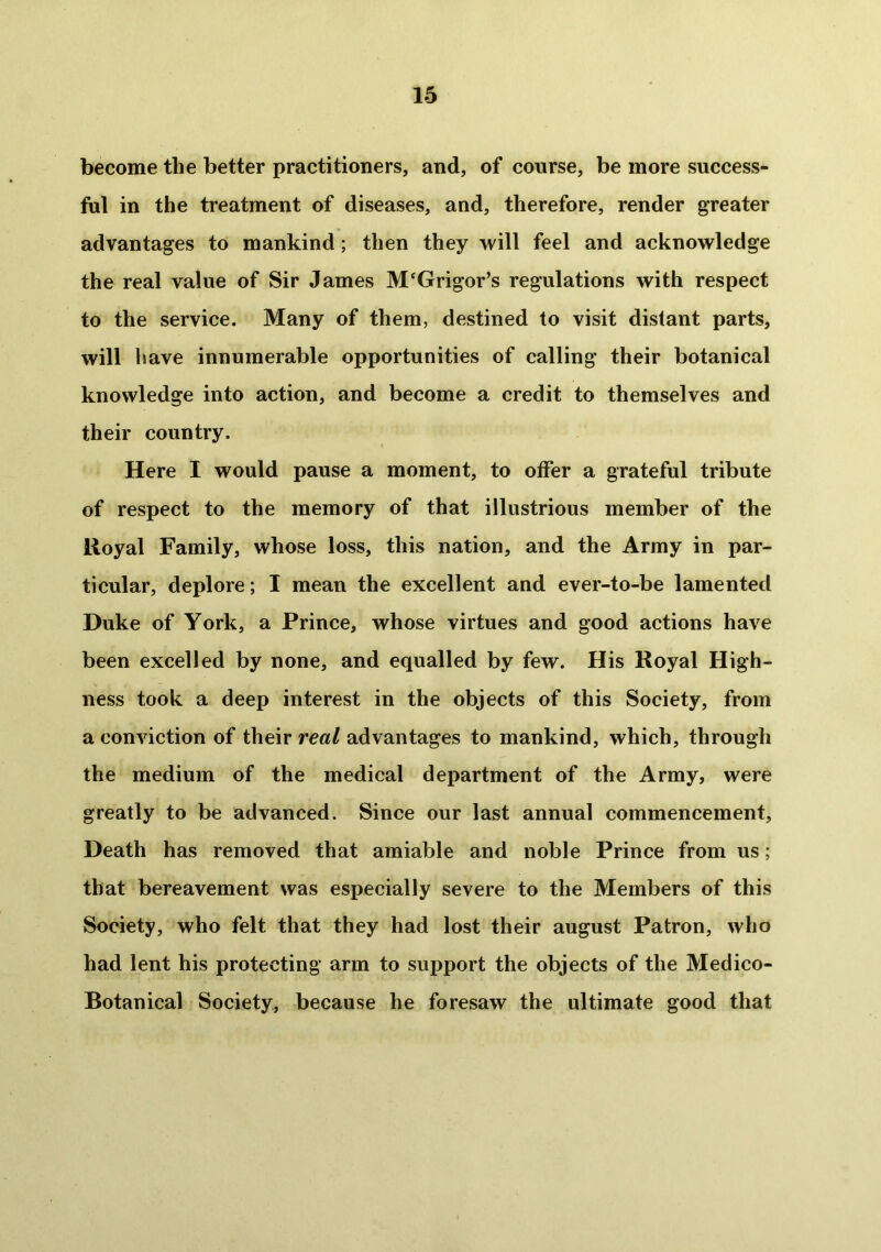 become the better practitioners, and, of course, be more success- ful in the treatment of diseases, and, therefore, render greater advantages to mankind; then they will feel and acknowledge the real value of Sir James M‘Grigor’s regulations with respect to the service. Many of them, destined to visit dislant parts, will have innumerable opportunities of calling their botanical knowledge into action, and become a credit to themselves and their country. Here I would pause a moment, to offer a grateful tribute of respect to the memory of that illustrious member of the lloyal Family, whose loss, this nation, and the Army in par- ticular, deplore; I mean the excellent and ever-to-be lamented Duke of York, a Prince, whose virtues and good actions have been excelled by none, and equalled by few. His Royal High- ness took a deep interest in the objects of this Society, from a conviction of their real advantages to mankind, which, through the medium of the medical department of the Army, were greatly to be advanced. Since our last annual commencement, Death has removed that amiable and noble Prince from us; that bereavement was especially severe to the Members of this Society, who felt that they had lost their august Patron, who had lent his protecting arm to support the objects of the Medico- Botanical Society, because he foresaw the ultimate good that