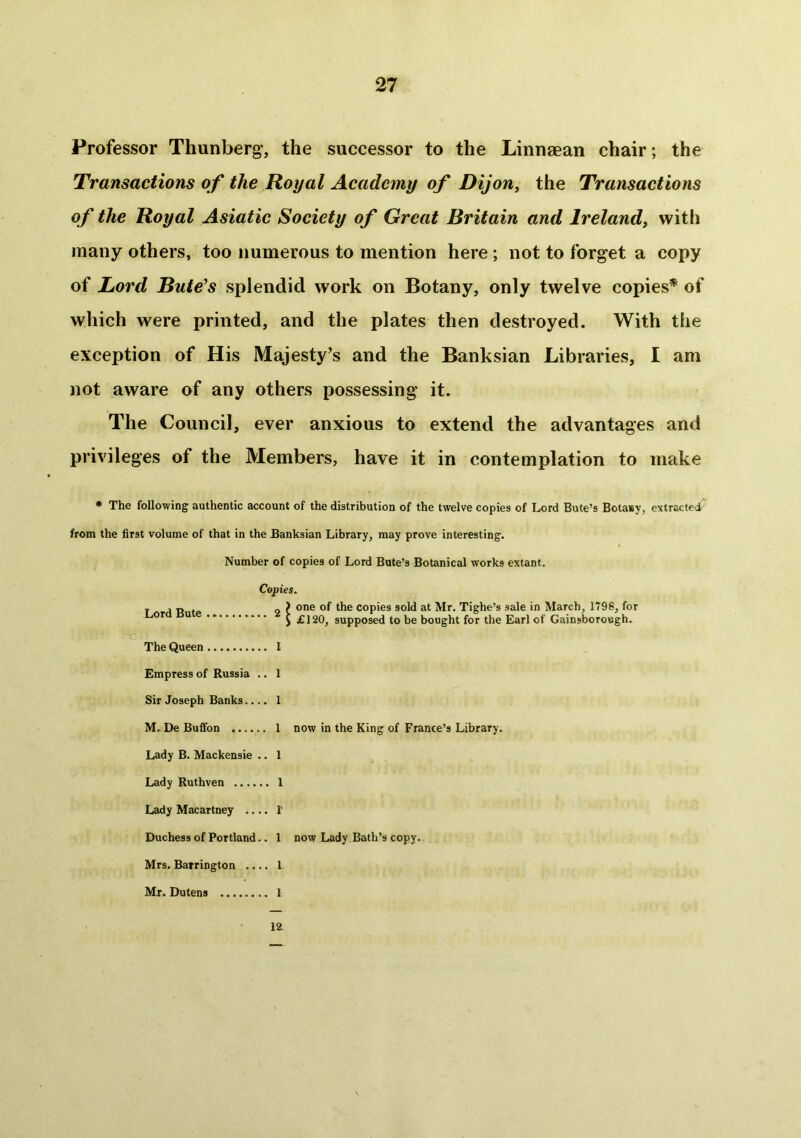 Professor Thunberg, the successor to the Linnaean chair; the Transactions of the Royal Academy of Dijon, the Transactions of the Royal Asiatic Society of Great Britain and Ireland, with many others, too numerous to mention here ; not to forget a copy of Lord Bute’s splendid work on Botany, only twelve copies* of which were printed, and the plates then destroyed. With the exception of His Majesty’s and the Banksian Libraries, I am not aware of any others possessing it. The Council, ever anxious to extend the advantages and privileges of the Members, have it in contemplation to make * The following authentic account of the distribution of the twelve copies of Lord Bute’s BotaBy, extracted from the first volume of that in the Banksian Library, may prove interesting. Number of copies of Lord Bute’s Botanical works extant. Copies. 2 ^ one of the copies sold at Mr. Tighe’s sale in March, 1798, for Lord Bute .. The Queen Empress of Russia Sir Joseph Banks.. M. De Buffon .... Lady B. Mackensie Lady Ruthven Lady Macartney .. Duchess of Portland Mrs. Barrington .. Mr. Dutens ...... £120, supposed to be bought for the Earl of Gainsborough. I 1 1 1 now in the King of France’s Library. 1 1 V 1 now Lady Bath’s copy. 1 1 12.