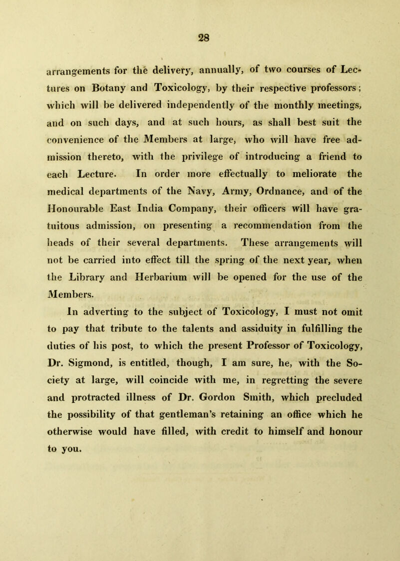 arrangements for the delivery, annually, of two courses of Lec- tures on Botany and Toxicology, by their respective professors; which will be delivered independently of the monthly meetings, and on such days, and at such hours, as shall best suit the convenience of the Members at large, who will have free ad- mission thereto, with the privilege of introducing a friend to each Lecture. In order more effectually to meliorate the medical departments of the Navy, Army, Ordnance, and of the Honourable East India Company, their officers will have gra- tuitous admission, on presenting a recommendation from the heads of their several departments. These arrangements will not be carried into effect till the spring of the next year, when the Library and Herbarium will be opened for the use of the Members. In adverting to the subject of Toxicology, I must not omit to pay that tribute to the talents and assiduity in fulfilling the duties of his post, to which the present Professor of Toxicology, Dr. Sigmond, is entitled, though, I am sure, he, with the So- ciety at large, will coincide with me, in regretting the severe and protracted illness of Dr. Gordon Smith, which precluded the possibility of that gentleman’s retaining an office which he otherwise would have filled, with credit to himself and honour to you.