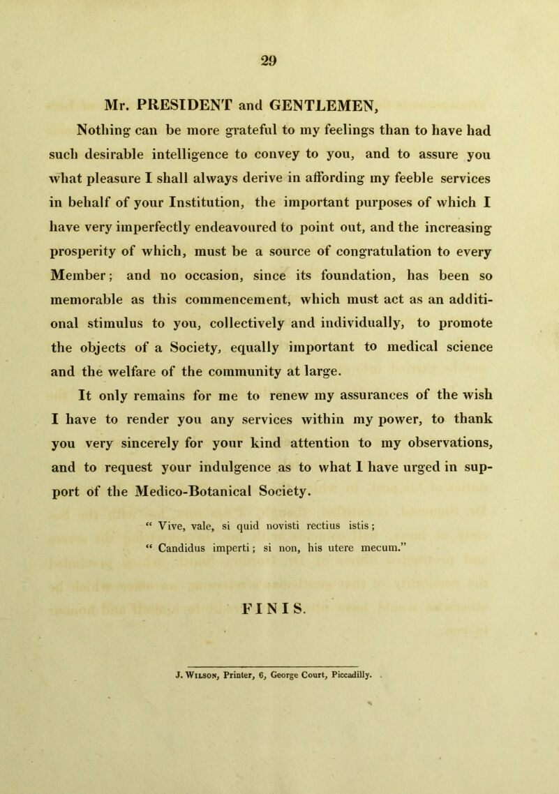 2 9 Mr. PRESIDENT and GENTLEMEN, Nothing’ can be more grateful to my feelings than to have had such desirable intelligence to convey to you, and to assure you what pleasure I shall always derive in affording my feeble services in behalf of your Institution, the important purposes of which I have very imperfectly endeavoured to point out, and the increasing prosperity of which, must be a source of congratulation to every Member; and no occasion, since its foundation, has been so memorable as this commencement, which must act as an additi- onal stimulus to you, collectively and individually, to promote the objects of a Society, equally important to medical science and the welfare of the community at large. It only remains for me to renew my assurances of the wish I have to render you any services within my power, to thank you very sincerely for your kind attention to my observations, and to request your indulgence as to what 1 have urged in sup- port of the Medico-Botanical Society. “ Vive, vale, si quid novisti rectius istis; “ Candidus imperti; si non, his utere mecum.” FINIS. J. Wilson, Printer, 6, George Court, Piccadilly. .