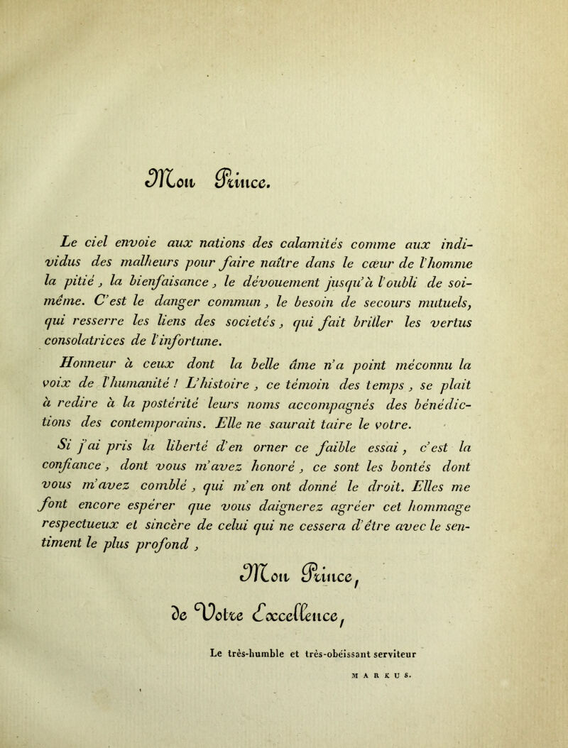 ^TCoii le ciel envoie aux nations des calaniites conniie aux indi- vidus des malheurs pour faire naitre dans le cXur de Vhomnie la pitie j la hienfaisance, le devouement juscju a I’oubli de soi- menie. C’est le danger commun ^ le besoin de secours miituelsy (jui resserre les hens des societcs ^ qui fait britler les vertus consolatrices de Vinfortune, Honneur a ceux dont la belle dine n’a point meconnu la ooix de Thunianite ! Uhistoire , ce temoin des temps j se plait a redire a la posterite leurs noms accompagnes des benedic- tions des contemporains. Elle ne saurait taire le votre. Si j’ai pris la liberte d’en orner ce faible essai, c’est la confiance, dont vous in avez honore , ce sont les bontes dont vous m’avez coinble ^ qui in en ont donne le droit. Elies me font encore esperer que vous daignerez agreer cet hommage respectueux el sincere de celui qui ne cessera d’etre avec le sen- timent le plus profond , Men 3e cfxceffence^ Le tres-humble et tres-obeissant serviteur dtuice^ MARKUS.