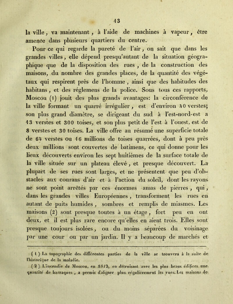 -13 la ville j va maintenant , a Taide de machines a vapeur, 4tre amenee dans plusieurs quartiers du centre. Pour ce qui regarde la purete de Tair j on sait que dans les grandes villes, elle depend presqu’autant de la situation geogra- phique que de la disposition des rues , de la construction des maisons^ du nombre des grandes places^ de la quantite des vege- taux qui respirent pres de Fhomme , ainsi que des habitudes des habitans , et des regiemens de la police. Sous tons ces rapports^ Moscou (l) jouit des plus grands avantages: la circonference de la ville formant un quarre irregulier , est d’environ verstes; son plus grand diametre^ se dirigeant du sud a Test-nord-est a 'IS verstes et 300 toises^ et son plus petit de Test a Touest^ est de S verstes et 30 toises. La ville ofFre au resume une superlicie totale de 6^ verstes ou 'I 6 millions de toises quarrees, dont a peu pres deux millions sont couvertes de batimens^ ce qui donne pour les lieux decouverts environ les sept buitiemes de la surface totale de la ville situee sur un plateau eleve , et presque decouvert. La plupaVt de ses rues sont larges, et ne presentent que peu d’ob- stacles aux courans d’air et a Taction du soleil, dont les rayons ne sont point arr^tes par ces enormes amas de pierres , qui, dans les grandes villes Europeennes , transforment les rues en autant de puits bumides , sombres et remplis de miasmes. Les maisons (2) sont presque toutes a un etage , fort peu en out deuxj et il est plus rare encore qu'elles en aieiit trois. Elies sont presque toujours isolees, ou du moins separees du voisinage par une cour ou par un jardin. II y a beaucoup de marches et ( i ) La topographic des differentes parties de la ville se trouvera a la suite de riiislori(jue de la inaladie. (2) I/incendle de aMoscou, en i8i2, en detrnisant avec les plus beaux edifices une quaiiiite de barraques , a perniis d’aligner plus regulierement les rues. Les maisons de*