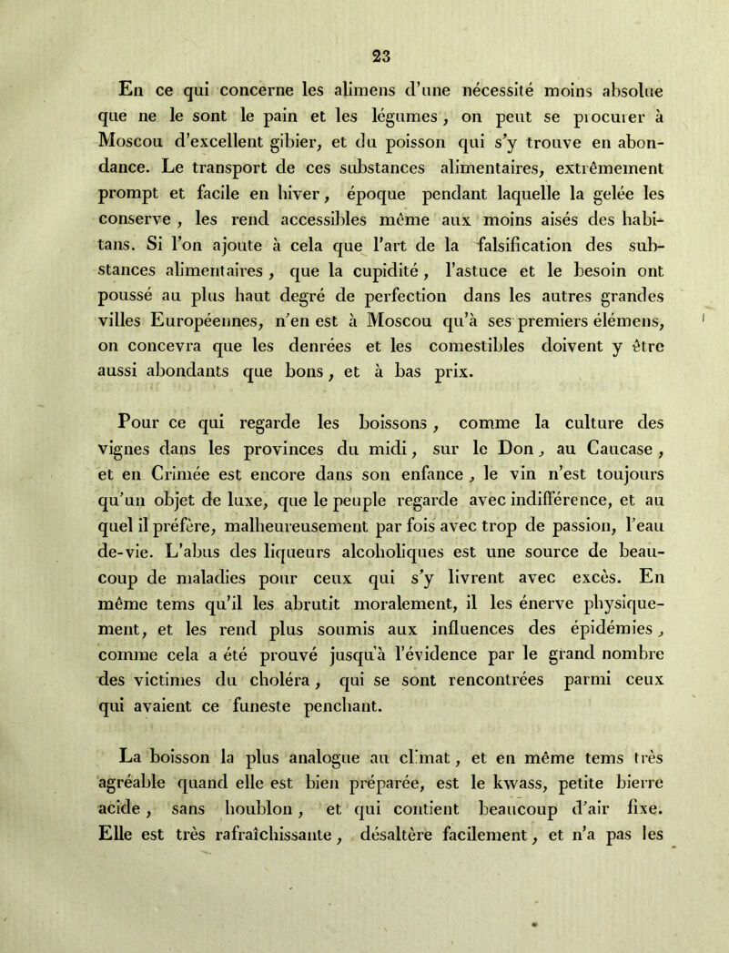 Ell ce qui concerne les alimens d’une necessite molns absoUie qiie ne le sont le pain et les legumes, on pent se piocuier a Moscou d’excellent gibier, et du poisson qui s^y tronve en abon- dance. Le transport de ces substances alimentaires, extr^mement prompt et facile en biver, epoque pendant laquelle la gelee les conserve , les rend accessibles meme aux moins aises des habi- tans. Si Ton ajoute a cela que I'art de la falsification des sub- stances alimentaires , que la cupidite , I’astuce et le besoin ont pousse au plus haut degre de perfection dans les autres grandes villes Europeemies, nen est a Moscou qu’a ses premiers elemens, on concevra que les denrees et les comestibles doivent y etre aussi abondants que bons, et a bas prix. Pour ce qui regarde les boissons, comme la culture des vignes dans les provinces du midi, sur le Don ^ au Caucase , et en Crimee est encore dans son enfance ^ le vin n’est toujours quun objet de luxe, que le people regarde avec indiflerence, et au quel il prefere, malbeureusement par fois avec trop de passion, I’eau de-vie. L’abus des liqueurs alcoboliques est une source de beau- coup de maladies pour ceux qui s’y livrent avec exces. En m^me terns qu’il les abrutit moralement, il les enerve pbysique- ment, et les rend plus soumis aux influences des epidemies, comme cela a ete prouve jusqua I’evidence par le grand nombre des victimes du cholera, qui se sont rencontrees parmi ceux qui avaient ce funeste penchant. La boisson la plus analogue au cl’mat, et en meme terns tres agreable quand elle est bien preparee, est le kwass, petite bierre acide, sans houblon, et qui contient beaucoup d'air fixe. Elle est tres rafraichissante, desaltere facilement, et n’a pas les