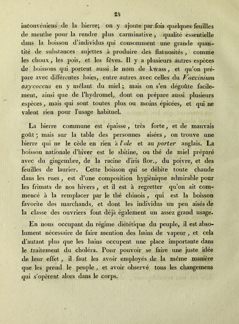 2^ iMConveiileiis de la bierre; on y ajoute par.fois quelques feuilles de meiithe pour la reiidre plus carminative , qualite essentielle dans la boisson d’individus qui consomnient une grande quan- tite de substances sujettes a produire des flatuosites, comme les choux / les pois, et les f^ves. II y a plusieurs autres especes de' boissons qui portent aussi le nom de kwass, et qu’on pre- pare avec differentes baies, entre autres avec celles du T^accinium oxycoccus en y melant du miel; mais on s^en degotate facile- ment, ainsi que de I’hydromel^, dont on prepare aussi plusieurs especes , mais qui sont toutes plus on moins epicees, et qui ne valent rien pour I’usage habituel. La bierre commune est epaisse, tres forte, et de mauvais gout • mais sur la table des personnes aisees, on trouve une bierre qui ne le cede en rien a I ale et an porter anglais. La boisson nationale d’hiver est le sbitine^ ou the de miel prepare avec du gingembre, de la racine d’iris flor.^ du poivre, et des feuilles de laurier. Cette boisson qui se deliile toute chaude dans les rues , est d’une composition hygienique admirable pour les frimats de nos hivers , et il est a regretter qu’on ait com- mence a la remplacer par le the chlnois , qui est la boisson favorite des marchands^ et dont les individus un peu aises de la classe des ouvriers font deja egalement un assez grand usage. En nous occupant du regime dietetique du peuple, il est abso- lument necessaire de faire mention des bains de vapeur , et cela d’autant plus que les bains occupent une place importante dans le traiternent du cholera. Pour pouvoir se faire une juste idee de leur effet , il faut les avoir employes de la meme maniere que les prend le peuple ^ et avoir observe tons les changemens qui s’operent alors dans le corps.