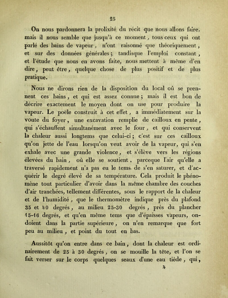 On nous pardonnera la prolixite du recit que nous allons fairO;, mais il nous semble que jusqu’a ce moment ^ tons ceux qui ont parle des bains de vapeur ^ n^ont raisonne que tlieoriquement, et sur des donnees generales; tandisque I’emploi constant , et Tetude que nous en avons faite^ nous mettent a m^me d’en dire, peut 6tre; quelque chose de plus positif et de plus pratique. Nous ne dirons rien de la disposition du local ou se pren- nent ces bains, et qui est assez connue ; mais il est bon de decrire exactement le moyen dont on use pour produire la vapeur. Le poele construit a cet efFet ^ a immediatement sur la voute du foyer, une excavation remplie de cailloux en pente, qui s’echauffent simultanement avec le four ^ et qui conservent la chaleur aussi longtems que celui-ci; cest sur ces cailloux qu’on jette de I’eau lorsqu’on veut avoir de la vapeur^ qui s’en exhale avec une grande violence, et s’eleve vers les regions elevees du bain ^ ou elle se soutient , parceque fair qu^elle a traverse rapidement n’a pas eu le terns de s’en saturer^ et d'ac- querir le degre eleve de sa temperature. Cela produit le pbeno- mene tout particulier d’avoir dans la m^me chambre des couches d’air tranchees, tellement differentes, sous le rapport de la chaleur et de rhumidite ^ que le thermometre indique pres du plafond 35 et ^0 degres, au milieu 25-30 degres , pres du plancber -15-16 degres^ et qu’en m^me terns que d’epaisses vapeurs^ on- doient dans la partie superieure ^ on n’en remarque que fort peu au milieu , et point du tout en has. Aussit6t qu’on entre dans ce bain, dont la chaleur est ordi- nairement de 25 a 30 degres , on se mouille la t^te, et I’on se fait verser sur le corps quelques seaux d’une eau tiede j qui,