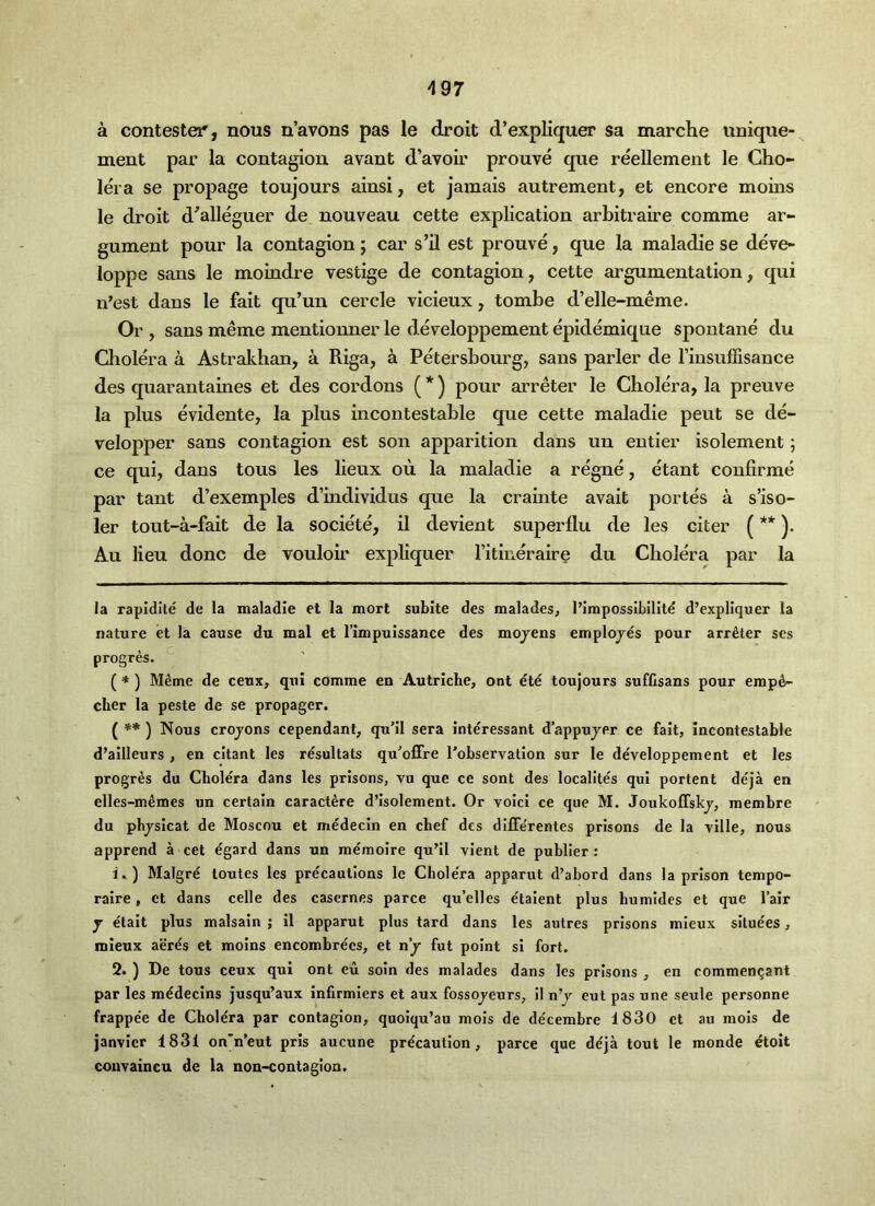 ^97 a contestei*, nous n’avons pas le droit d’expliquer sa marche uniqiie- ment par la contagion avant d’avoir prouve que reellement le Cho- lera se propage toujours ainsi, et jamais autrement, et encore moins le droit d^alleguer de nouveau cette explication arbitraire comme ar- gument pour la contagion; car s’ll est prouve, que la maladie se deve- loppe sans le moindre vestige de contagion, cette argumentation, qui n’est dans le fait qu’un cercle vicieux, tombe d’elle-meme. Or , sans meme mentionner le developpement epidemique spontane du Cliolera a Astrakhan, a Riga, a Petersbourg, sans parler de Imsuffisance des quarantaines et des cordons ( *) pour arreter le Cholera, la preuve la plus evidente, la plus incontestable que cette maladie pent se de- velopper sans contagion est son apparition dans un entier isolement; ce qui, dans tons les lieux ou la maladie a regne, etant confirme par tant d’exemples d’individus que la crainte avait portes a s’iso- ler tout-a-fait de la societe, il devient super flu de les citer (** )• Au lieu done de vouloir expliquer I’itineraire du Cholera par la la rapidite de la maladie et la mort subite des malades, I’impossibilitd d’expliquer la nature et la cause du mat et I’impuissance des mojens emplojes pour arreter scs . c . progres. (* ) Meme de ceux, qui comme en Autriche, out ete toujours suffisans pour emp4- cber la peste de se propager. Nous crojons cependant, qu’il sera interessant d’appujer ce fait, incontestable d’ailleurs , en citant les resultats qu’offre I’observation sur le developpement et les progres du Cholera dans les prisons, vu que ce sont des localltes qui portent de'ja en elles-m^mes un certain caractere d’isolement. Or void ce que M. Joukoffskj, membre du phjsicat de Moscou et medecln en chef des diffe'rentes prisons de la ville, nous apprend a cet egard dans un memoire qu’ll vient de publier : 1. ) Malgre loutes les precautions Ic Chole'ra apparut d’abord dans la prison tenipo- raire, et dans celle des casernes parce qu’elles etaient plus humides et que I’air j etait plus malsain ; il apparut plus tard dans les autres prisons mleux sltuees, mieux acres et moins encombrecs, et nj fut point si fort. 2. ) De tons ceux qui ont eu soin des malades dans les prisons , en commen^ant par les mddecins Jusqu’aux infirmlers et aux fossojeurs, il n’j cut pas une seule personne frappee de Chole'ra par contagion, quoiqu’au mois de de'cembre 1830 et au mols de janvicr 1831 on'n’eut pris aucune precaution, parce que deja tout le monde etoit couvaincu de la non-contagion.