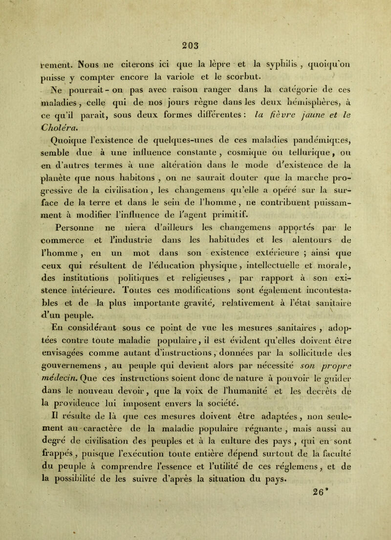 I'ement. Nous iie citerons ici que la lepre et la syphilis , quoiqu'oa puisse y compter encore la variole et le scorhut. Ne pourrait- on pas avec raison ranger dans la categorie de ces maladies, celle qui de nos jours regne dans les deux liejnispheres, a ce qu’il parait, sous deux formes dilferentes: la fievre jaune et le Cholera. Quoique I’existeuce de quelqnes-unes de ces maladies pandemlques, semble due a vine inllueuce constaute , cosmlque on telluriqne ^ ou en d’aiitres termes a vine alteration dans le mode d^exlstence de la planete que nous liabitons , on ne saurait douter que la marcbe pro- gressive de la civilisation, les cbangemens qu’elle a opere sur la sur- face de la terre et dans le sein de I’liomme, ne contrlbueut puissam- ment a modifier I’inllueuce de I'agent prlmitif. Personne ne niera d’ailleurs les cbangemens apportes par le commerce et I’industrie dans les habitudes et les alentours de I’homme , en un mot dans son existence exterieure ; ainsi que ceux qui residtent de reducation physique, intellectuelle et morale, des institutions politlques et rellgleuses , par rapport a son exi- stence interieure. Toutes ces modifications sont egalernent incontesta- bles et de la plus importante gravlte, relativeraent a I’etat sanitaire d’lin people. En cousiderant sous ce point de vue les mesures sauitaires , adop- tees centre toute maladie populaire, 11 est evident c[u’elles doiveut etre envisagees comme autant d’iastructlons, donnees par la solllcltude des gouvernemens , au people qui devient alors par necesslte son propre medecin. Que ces instructions soient done de nature a pouvolr le gulder dans le nouveau devoir, que la voix de riiumanlte et les decrets de la providence lul imposent envers la societe. II resulte de la que ces mesures doivent etre adaptees , non seule- ment au-caractere de la maladie populaire reguante , mais aussl au degre de civilisation cles peuples et a la culture des pays , qui en sont * frappes , pnlsque rexecution toute entiere depend surtout de la faculte du people a com prendre fessence et I’utllite de ces reglemens, et de la possibilite de les suivre d’apres la situation du pays. 26