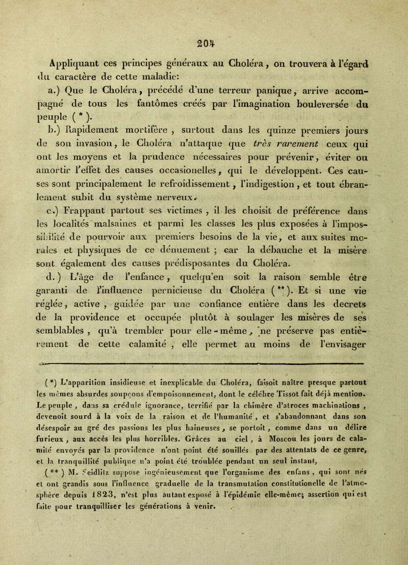 Appliquant ces principes generaux au Cholera, on trouvera k I’egard dll caractere de cette maladie: a.) Que le Cholera, precede d’une terreur panique, arrive accom- pagne de tons les fant6m.es crees par rimagination bouleversee du people ( * )• h.) Rapldement mortlfere , surtout dans les quinze premiers jours de sou invasion, le Cholera n’attaqne que tres rarement ceux qui out les moyens et la prudence necessaires pour prevenir, eviter ou amortir f elFet des causes occaslonelles, qui le developpent. Ces cau- ses sont principalement le refroidissement, rindigestion, et tout ebran- leaient suhit du systeme nerveux^ c. ) Frappant partout ses victimes , il les choisit de preference dans les localites malsaines et parmi les classes les plus exposees a I’impos- sibillte de pourvoir aux premiers besoins de la vie, et aux suites mo- rales et physiques de ce denuement ; car la debauche et la misere sont. egalement des causes predisposantes du Cholera. d. ) L’age de I’enfance, quelqii en soit la raison semble etre gar anti de finlluence pernlcleuse du Cholera (**). Et si une vie reglee, active , guldee par une confiance entiere dans les decrets de la providence et occupee plutot k soulager les miseres de ses semblables , qu’a trembler pour elle - meme, 'ne preserve pas entie- remeut de cette calamite , elle permet au molns de I’envisager Oul ————i^————111 I I I ■ —^ ( *) L’apparitlon insidleuse et inexplicable du Cholera, falsolt naitre presque partout les niemes absurdes soupcons d’empolsonneinent, dont le celehre Tissot fait deja mention. Le peuple , dans sa credule ignorance, terrific par la chimere d’atroces machinations , devenoit sourd a la voix de la raison et de rhumanite , et s’abandonnant dans son desespoir au gre des passions les plus haineuses j se portoit , comme dans un delire furieux , aux acc^s les plus horribles. Graces au ciel , a Moscou les jours de cala- mite envojcs par la providence n’ont point ete sonilles par des attentats de ce genre, et la tranquillite puhliquc n’a point ete troublee pendant un seul instant, ( ) ]\I. Feidlilz siij)pose ingcnieusement que I’organisme des enfans , qui sont nefs et ont grandls sous I’influence graduelle de la transmutation constitutionelle de ralmc- sphere depuis 1823, n’est plus autant expose a repidemie elle-memc; assertion qui est faite pour tranquilliser les generations a venir. . .