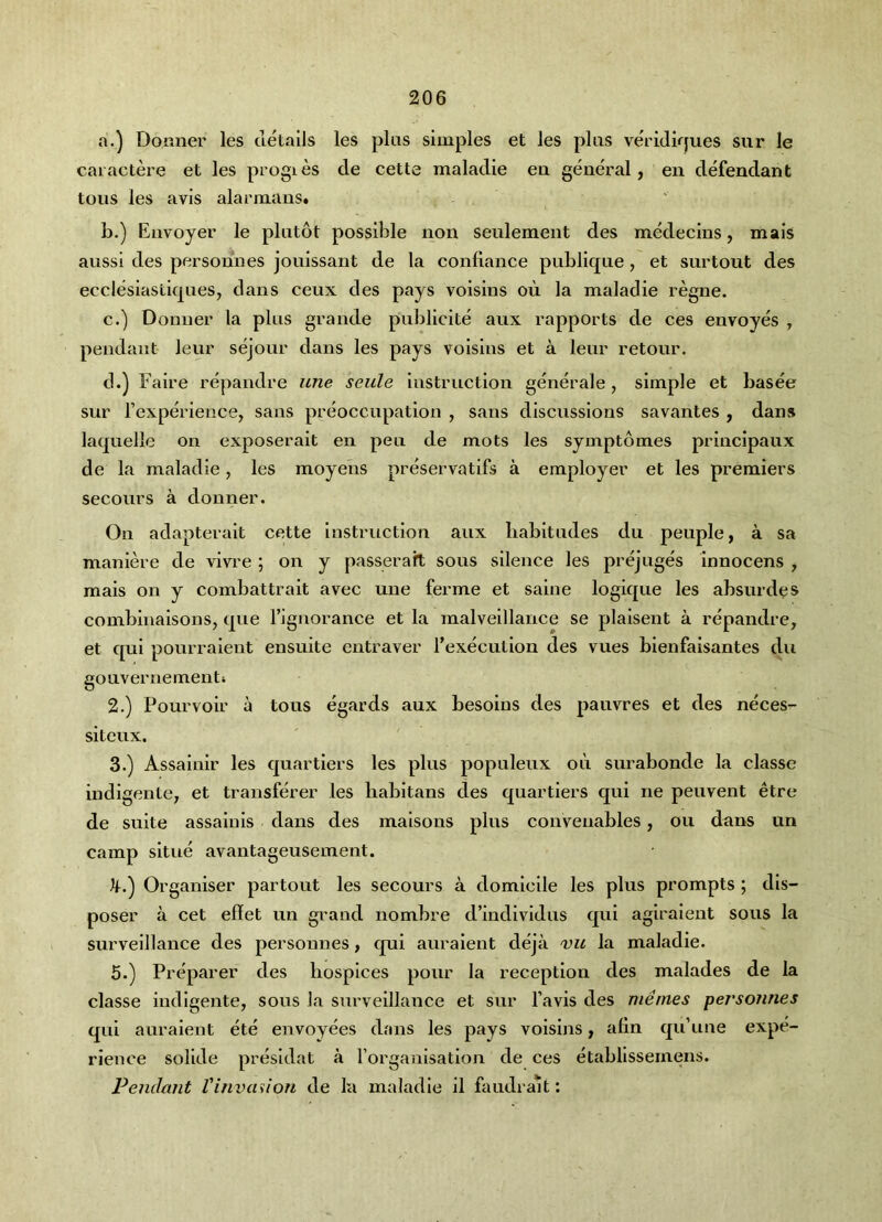 a. ) Donner les details les plus simples et les pi its veridkjues sur le cai actei’e et les progies de cette maladie ea general, en defendant tons les avis alarmanst b. ) Envoyer le plntot possible non seulement des medecins, mais aussi des personnes jouissant de la conliance publiqne, et surtout des ecclesiastiqnes, dans ceux des pays voisins oii la maladie regne. c. ) Donner la plus grande publicite aux rapports de ces envoyes , pendant leur sejour dans les pays voisins et a leur retour. d. ) Faire repandre une seule instruction generale, simple et basee sur rexperleiice, sans preoccupation , sans discussions savantes , dans laquelle on exposerait en pen de mots les symptomes principaux de la maladie, les moyens preservatlfs a employer et les premiers secours a donner. On adapterait cette instruction aux liabitudes du peuple, a sa maniere de vivre ; on y passeraft sous silence les prejuges Innocens , mais on y combattrait avec une ferme et saine logique les absurdes comblnalsons, que riguorance et la malvelllance se plalsent a repandre, et qui pourraient ensuite entraver I'executlon des vues bienfaisantes du gouvernementi 2. ) Pourvoir a tons egards aux besoius des pauvres et des neces- siteux. 3. ) Assainlr les quartlers les plus populeux ou surabonde la classe indigente, et transferer les babltans des quartiers qui ne peuvent etre de suite assaiuls dans des malsons plus conveuables, ou dans un camp situe avantageusement. Organiser partout les secours a domicile les plus prompts ; dis- poser a cet eflet un grand nombre d’indlvldus qui agiraient sous la surveillance des personnes, qui auraient deja vu la maladie. 5.) Preparer des hospices pour la reception des malades de la classe indigente, sous la surveillance et sur favis des merries personnes qui auraient ete envoyees dans les pays voisins, alln qu’une expe- rience solide presidat a rorganisatlon de ces etabllssemens. Pendant Vinvadion de la maladie il faudra^t;