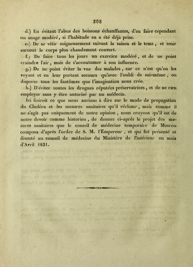 (1.) Ell eVltant Eabiis des boissons echaiifTantes, d’eii faire cependant uu usage modere, si I’habitude en a ete deja prise. e. ) De se vetir soigneusement suivant la saison et le terns , et tenir surtout le corps plus cbaudement couvert. f. ) De faire tons les jours un exercice modere, et de ne point craindie fair, mais de s’accoutumer a son influence. g. ) De he point eviter la vue des malades , car ce n’est qu^en les Toyant et en leur portant secours qu’avec foubli de soi-meme , on disperse tons les fautomes que ^imagination nous cree. h. ) D’eviter toutes les drogues reputees preservatrices, et de ne rien employer sans y etre autorise par un medecin. Ici fiuiroit ce que nous aurions a dire sur le mode de propagation du Cliolera et les mesures sanitaires qu’il reclame, mais comme il ne s’agit pas uniquement de notre opinion , nous croyons qiEil est de notre devoir comme historien , de donner ci-apres le projet des me- sures sanitaires que le conseil de medeciue temporaire de Moscou composa d’apres fordre de S. M. fEmpereur > et qui fut presente et dlscute au conseil de medecine du Ministere de finterieur an mois d’Avril ^831.