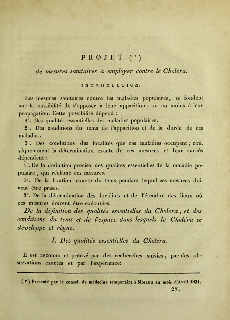 P R 0 J E T (• *) de mesures sanitaires a employer conLre le Cholera. INTRODUCTION. lies mesures sanitaires centre les maladies populaires, se fondent sur la possibilite de s^opposer a leur apparition , ou au moins a leur propagation. Cette possibilite depend : 4°. Des qualites essentielles des maladies populaires. 2'’. Des conditions du terns de I’apparition et de la duree de ces maladies. 3°. Des conditions des localites que ces maladies occupent; com sequemment la determination exacte de ces mesures et leur succes dependent: I De la definition precise des qualites essentielles de la maladie po- pulaii’e , qui reclame ces mesures. 2°. De la fixation exacte du terns pendant lequel ces mesures doi- rent etre prises. 3. De la determination des localites et de I’etendue des lieux ou ces mesures doivent etre executees. De la definition des cjualites essentielles du Cholera, et des conditions du terns et de I’espace dans les quels le Cholera se developpe et regne. /. Des qualites essentielles du Cholera. II est reconnu et prouve par des recherches suivies , par des ob- sei^ations exactes et par I’experience: (•) Presente par le conseil de medecine temporaire a Moscou au mols d’Avril 1831. 27.