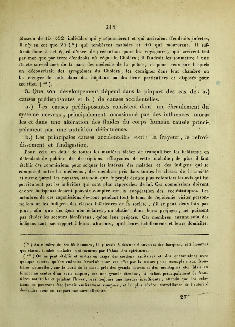 A'loscou de 13 o92 individus qui j sejourn^rent et qui arrivaieiit d’endroits infectc's, il n’j en cut que 24 (*) qui lomberent malades et 10 qui moururent. 11 suf- firoit done a cet egard d’user de precaution pour les vojagexirsqui arrlvent tant par mer que par terre d’endroits ou regne le Cholera ; II faudrait les soumettre a une stricte surveillance de la part dcs me'decins de la police , et pour ceux sur lesquels on decouvriralt des sjmptomes du Cholera, les consigner dans leur chambre ou les envojer de suite dans des hopitaux ou des lieux particuliers et disposes pour Oft effet. ( ** ). 3. Que soil developpement depend dans la plupart des cas de : a.) causes predisposantes et b. ) de causes accidentelles. a. ) Les causes predisposantes consistent dans un ebranlement du' systeine nerveux, principalement occasionne par des influences mora- les et dans une alteration des fluides du corps liumaiu causee princi-^ paleinent par une nutrition defectueuse. ' b. ) Les principales causes accidentelles sont : la frayeur , le refroi- dissement et Tindigeslion. Pour cela on doit: de toutes les manieres tacher de tranquilliser les hahitans ; en defendant de puhlier des descriptions effrajantes de cette maladle j de plus il faut eiabllr des commissions pour soigner les interets des malades et des indigens qui se composent outre les medecins , des membres pris dans toutes les classes de la societe et meme parmi les pajsans, altcndu que le peuple ccoule plus volonliers les avis qui lui parvienneiit par les Individus qui sont plus rapproches de lui. Ces commissions dolvent er core Indispensahlement pouvolr compter sur la cooperation des ecclesiastiques. Les membres de ces commissions devront pendant tout le terns de repldemie visiter person- nellemenl les Indigens des clajses inferleures de fa societe' , s’ll se pent deux fois par jour , afm que des gens non eclaires, ou obstines dans leurs prejuges , ne pulssent pas e'luder les secours bienfaisans , qu’on leur prepare. Ces membres auront soin dcs indigens tant par rapport a leurs allu ents , qu’a leurs habillements et leurs domiciles. ( * ) Au nomhre do ces 2X homines, il y avalt 8 detenus 6 ouvriers des barques, et H homines qni etaient tombes malades uniquement par I’abus des splritueux. ( ) On ne pent etablir et mettre en usage des cordons sanitaircs ct des quarantaines avee quelque succes , qu’aux endroits favorises pour cet effet par la nature ; par exemple : aux fron- tieres naturelles, sur le bord de la mer , pres des grands fleuves et des montagnes etc. Mals en former au centre d’uu vaste empire , sur une grande etendue , a defaut principalement de fron- tieres naturelles et pendant I’biver , sera toujours une mesure insuffisante , attendu que les rela- tions ne pourront etre jamais entierement rompues , et la plus severe surveillance de 1 antonte deviendra sous ce rapport toujours illusoire. 27* f