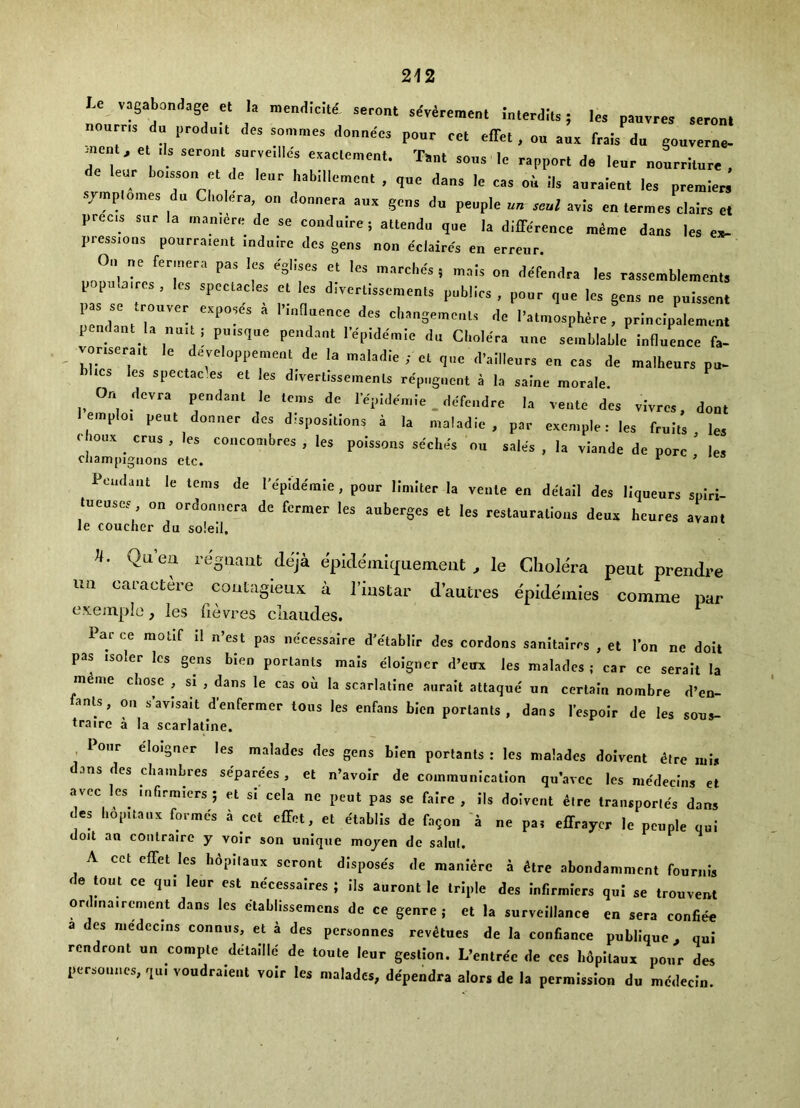 U vagabonJage « la nend.cte. seroat adveremenl interdiu; lea paavrea .eronl nourns du produ.t dea aonmie, doane'ca poar eel elTel , oa aux frais da goaverne- .neat, el da aeroal aarvelllea exaclemeal. Ta„i aoaa le eappoel d, lear aoaerilar. dc lear boissoa el de lear habillemeal , qae daaa le caa oi ila aaraleal lea preaileei jmploiaes da Cholera, oa donaera aax gena do people aa scl a.is ea leraies clalrs et preca sar la o,.,n,ere de se coodalre; alleado qae la differeace lalaie daaa lea ea- pressions pourraient induire des gens non eclaircs en erreur. Oa ae fer,„era pas les egliaes el lea aiarel.ds , mala oa defendra lea raaaemblemeal, popala.rea , lea apeelaclea cl lea diverliaaemeala publics , poor qae les geaa ae palsaeal paa ae Iroavec exposes i I’laflaeace des ch.ngemcal, de Palmosphere, pcinelpaleaieal pendant la au,I I pa.sqae peadanl I epidemic du Cbolera aae semblablc iaflaeace fa- _ vocaecait le developpcmeal de la asaladle el ,.,e d’aillears ea caa de malheacs pa- lms les spcclac.es el les diverlisseinenu rcpegncnl a la saine morale. On devra pendant le lea.s de I epidea.ie. defendre la venle des vivrea, doa. l earplo. peat doaaer des d,sposilloas a la maladie , par exemple: les frails les Coax eras , les concombres , les poiasoaa seches oa sales , la viande de pore ’ les cliampigiions etc. ^ ’ Pendant le terns de Tepldemle , pour Hnilter la venle en detail des liqueurs sniri- tueuses on ordonnera de former les auberges et les restaurations deux heures avant le couchcr du soieil, n. Qu’ea regnant deja epide'imijuement , le Cholera pent prendre nil caractere coutagleux a I’lustar d’autres epide'inies comme par e.’s.emple, les fievres cliaucles. Par ce motif il n’e^ pas necessaire d'etablir des cordons sanitairrs , et Ton ne doit pas isoler les gens bien portanls mais doigner d’eux les maladcs ; car ce serait la meme chose , si , dans le cas on la scarlatine aurait attaque un certain nombre d’en- anls, ou s’avisait d’enfermer tons les enfans bien porlants , dans I’espoir de les sons- trairc a la scarlatine. , ionr eloigaer les maladcs des gens bien portanls: les malades doivent dire nils dans des chambres sepacees, et a’avoir de cmnmnalcalion qa'avec les medecla, et avee te .aficmlers; cl si ccia „c peal pas se faice , ils doivent dire Ira,..ponds dan, des bopnaax formes a ret rffrl, el etablis de faqoa 'a ae pa, effraycr le people qai doit an coiilrairc y voir son unique mojen dc salul. A ccl effet les liipllaox seronl disposes de manlerc a dire abondammcnl foarais do torn ce qui lear esl nercssaires ; ils aaronl le triple des Inllrmiers qnl se troaveat or,baa,re„,eal dans les elablissemras de ce genre, et la sarveillanee en sera confide a des niedccins connos, el a des personoes revdtnes de la confiance pabliqae . qai rendroot aa complc ddlaille de loale lear gestioa. L-ralrdc de res hdpilaax poor des persmmes, .,u. vondraieat voir les maladcs, dependra aloes de la permissioa do medecia.