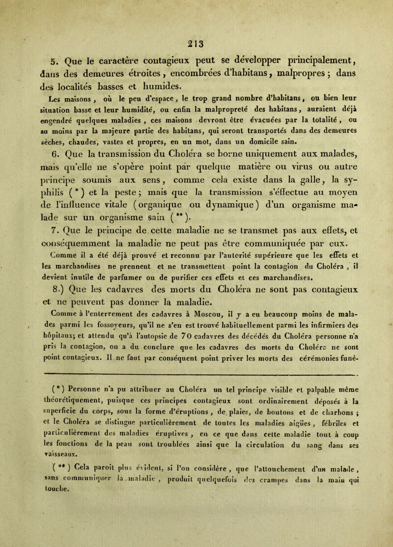 5. Que le caractere contagieux pent se developper principalement, dans des demeures etroites , encombrees d’habitans, malpropres ; dans des localites basses et humides. Les maisons , ou le pcu d’espace, le trop grand nombre d’habitans, ou bien leur situation basse et leur humldite, ou enfin la malproprele des habitans, auraient deja engendre quelques maladies , ces maisons devront dtre dvacuees par la totalitd , ou au moins par la majeure partie dcs habitans, qui seront transportes dans des demeures seches, chaudes, vastes et propres, en un mot, dans un domicile sain. 6. Que la transmission du Cholera se borne iiniquement aux malades, naais qu’elle ne s’opere point par quelque matiere ou virus ou autre principe soumis aux sens, comme cela existe dans la galle, la sy- philis ( *) et la peste ; mais que la transmission s’effectue au moyen de rinlluence vitale (orgaiiique ou dynamique) d’un organisme ma- lade sur un organisme sain (**)• 7. Que le principe de cette maladie ne se Iransmet pas aux eflets, et coiisequemment la maladie ne pent pas etre communiquee par eux, Comme il a ete de'ja prouve et reconnu par I’aulcrile superieure que les efFets et les marchandises ne prennent et ne transmettent point la contagion du Cholera , il devlent inutile de parfumer oxi de purifier ces elFets et ces marchandises. 8. ) Que les cadavres des morts du Cholera ne sont pas contagieux et ne peuvent pas donner la maladie. Comme a I’entcrrement des cadavres a Moscou, Il j a eu beaucoup moins de mala- des parmi les fossojeurs, qu’il ne s’en est trouve habituellement parmi les infirmlers des h6pltaux; et attendu qu’a Tautopsle de 70 cadavres des de'ce'des du Cholera personne n’a pris la contagion, on a du conduce que les cadavres des morts du Cholera ne sont point contagieux. 11 ne faut par consequent point priver les morts des ceremonies fune- (*) Personne n’a pu attrlbucr au Chole'ra un tel principe visible el palpable mdme thcorc'tiquement, puisque ces principes contagieux sont ordinalrement de'pose's a la siiperficle du corps, sous la forme d’eruptions , de plaies, de boutons ct de charhons ; et le Cholera se distingue particullerement de toutes les maladies algiles , fe'brilcs ct parLlculIerenient des maladies eruptivcs , en ce que dans cette maladie tout a eoup les fonctions de la peau sont trouble'cs ainsi que la circulation du sang dans ses vaisseaux. ( ** ) Cela paroit plus e'vident, si I’on considere , que I’attouchement d’lm maladc , sans communiquer la ^maladie , produil qnelquefols des crampcs dans la maiu qui touche.