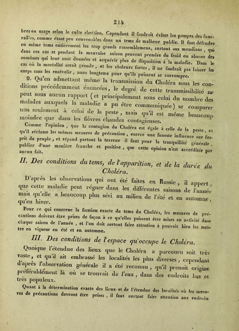 br e„ „s,ge seloa lo c„l,e CopmJanl il faadralt dvUcr le» po„,pca f„„e- a,l„ commc ctanl pe„ convenablca daas „„ ,e„a da „„ll.e„r public II Ll difcudrc a„rr' -rll aua „cudia„s dana^ cea cas « pcudanl la .uauvaiac aaison pcuvcul prendre d„ froid ou abuser L moues qa. leur sent doandea el acquerir plus dc disposiliuu a la uialadie Dans le s ou la .j.„rlal.le a„a,l graude , el lea cbaleura for.ea, II „e faudrall pa la^ 1^ corps saua^les enaevel.r, assea lougleu,* pour qu'ils puisseu, ae eorrompre. 9. Quen admettaut m^me la transmission du Cholera sous les con- ditions precedemment e.ioncees, le degre de cette transmissibilite ne pen sous auciin rapport ( et principalemeut sous celiii du nombre des malades^ auxquels la maladie a pu etre communiqime) se comparer non seu.emeiit a celiii de la peste, mais qu’il est meme beaucom. momdie qiie clans les fievres clcaucles contagieuses Cornme I’opinlou , ,„e h eoulagiou du Cbolera est egale a eelle de la peale el qu .1 reclame les memes mesures de prdeaulion , eaeree u„e fuuesle iuilueuce sur i'es pr.l d„peuple,elrepa„d p,rlo„tla,erreur 11 Paul pour la Ir.uquilllld eeoerale ^clrfail.”' Pontive.que eelle opluiou uosl accredilee pa^ //; Des conditions du terns, de Vapparition, et de la duree du Cholera. Dapr^s les observations qtii out ete faites en finssie , il appert que cette malajlie pent regner dans les differentes saisons de lanuej mais qu elle a beaucoup plus serf au milieu de I’e'te et en automne <jii en Inver. ’ ’ Pour ce qul concerue la Cxallou exaele du terns du Cholera, les mesures de pre- eaulion, do.vent etre prises de faquu a ce qiPelles pulssenl dire mises en aellvite dans . que saison de lanuee , el Pon doit surlout faire alteiitlou i pouvuir bieu les mel. tre en vigueur en et en. automne. HI. Des conditions de I’espace qu'occupe le Cholera. Quoique I’etendue des lieux que le Cholera a parcouru soit Ires vnste, et quil ait embrasse les localites les plus diverses , cepeiubuil dapres observation geuerale il a ete reconnu , qu’il prenoit origiue preferablemeut la on se trouvait de I’eau , dans des eiidroits has et tres popiileux. Quanl a la delermiuatlon exacte des lieux-et de I’eteudue des localiles ol les uiesu- res de precautions devronl lire prises , il faut surlout faire alleuliou aux eudroils