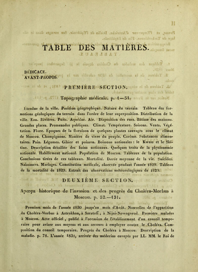 TABtE' DES MATlERES. J .« - - DEDICACE. AVANT-PiVOPOS. ' ‘ ^ PREMIERE SECTION. Topographic medicale. p. I — 51. ’• Etendae de la ville. Position gcograpliique. Nature du terrain- Tableau des for- mations geologiques du terrain dans Tordrc dc leur superposition. Distribution de la ville. Eau. Rivieres. Puits. Aque'duc. Air. Disposition des rues. Batisse des maisons. Grandes places. Promenades publiques. Cllmat. Temperature. Saisons. Vents. Ve'gd- tation. Flore. Epoques de la floraison dc quelques planles sauvages sous le clrmat de Moscou. Champignons. Manl^re de vivre du peuple. Careme. Substances allmen- talres. Pain. Legumes. Glbier et polsson. Bolssous uationales : le Kwass et le Sbi- tine. Description detaillee des bains natlonaux. Quelques traits de la plijsionomie nationale. Hablllcment national. Population dc Moscou. Tableaux de la population. Conclusions tirees de ces tableaux, hlortallte. Duree mojenne dc la vie. Suicides. Nalssances. Mariages. Constitution medicale, observee pendant I’annee J829. Tableau de la mortalite de 1829. Extralt des observations meteorologiques de 1829. DEUXIEME SECTION. Apercu historique de Finvasiou et des progres du Cliolera-Morljus a Moscou. p. 52.—131. Premiers mois de I’annee 1830 jusqu’au mois d’Aout. Nouvelles de I’apparition ,du Cholera-Morbus a Astrakhan, a Saratoff , a NIjui-Nowogorod. Premiers malades a Moscou. Acte officlel , public a I’occaslon de I’etabllssement d’un consell tempo- ralre pour avlser aux mojens et aux secours a cmplojer centre le , Chole'ra. Com- position du consell temporalre. Progres du Cholera a Moscou. Description de la maladie. p. 78. L’annee l83l, arrivee des medecins envojes par LL. MM. le Roi de