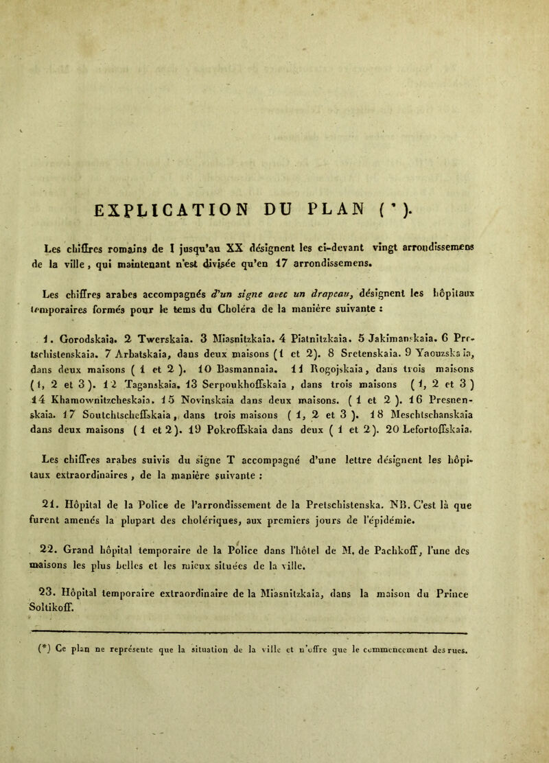 EXPLICATION DU PLAN ( ’ ). Les chiHres roinains de I jusqu’au XX dcsigncnt les cl-dovant vingt arroiidisscmcns de la ville , qui maintenant nest divj^ee qu’en 17 arrondissemens. Les chiflres arabes accompagnds d'lm signe avec un drageau, ddslgnenl les b&pilaux lemporaires formes pour le fcems du Cholera de la nianiere sulvante : 1. Gorodskaia. % Twerskaia. 3 Miasnitzkaia. 4 Pialnitzkaia. 5 Jakimanskaia. 6 Prr- tschislenskaia. 7 Arbatskala, dans deux maisons (1 et 2). 8 Sretenskaia. 9 Yaouzskalaj, dans deux maisons ( 1 et 2 ). 10 Basmannaia. 11 Rogojskaia, dans tiols maisons (1, 2 et 3 ). 12 Taganskaia, 13 SerpoukhofFskaia , dans trois maisons (^>2 et 3 ) 14 Khamownitzcheskaia. 15 Novinskaia dans deux maisons. (1 et 2). 16 Presnen- skaia. 17 Soutchtscheffskaia, dans trois maisons (l,2et3). 18 Meschtsebanskaia dans deux maisons (1 et2). 19 Pokroffskaia dans deux (1 et 2). 20 LefortofTskaia, Les chiffres arabes suivis du signe T accompagne d’une lettre de'signent les bopi- laux extraordinaires , de la maniere sulvante ; 21. Hopital de la Police de I’arrondlssement de la Pretsebistenska. NB. C’est la que furent amends la plupart des cboleriques, aux premiers jours de I’e'pidemie. 22. Grand bopital temporalre de la Police dans I’liolel de M, de PacbkofFj I’une des maisons les plus belles et les mieux siluees de la ville. 23. Hopital temporalre extraordinaire de la Miasnitzkaia, dans la malson du Prince SoltlkofF. (*) (*) Oc plan ne repre'seiitc que la situation <le la ville ct u’offre que le commencement des rues.