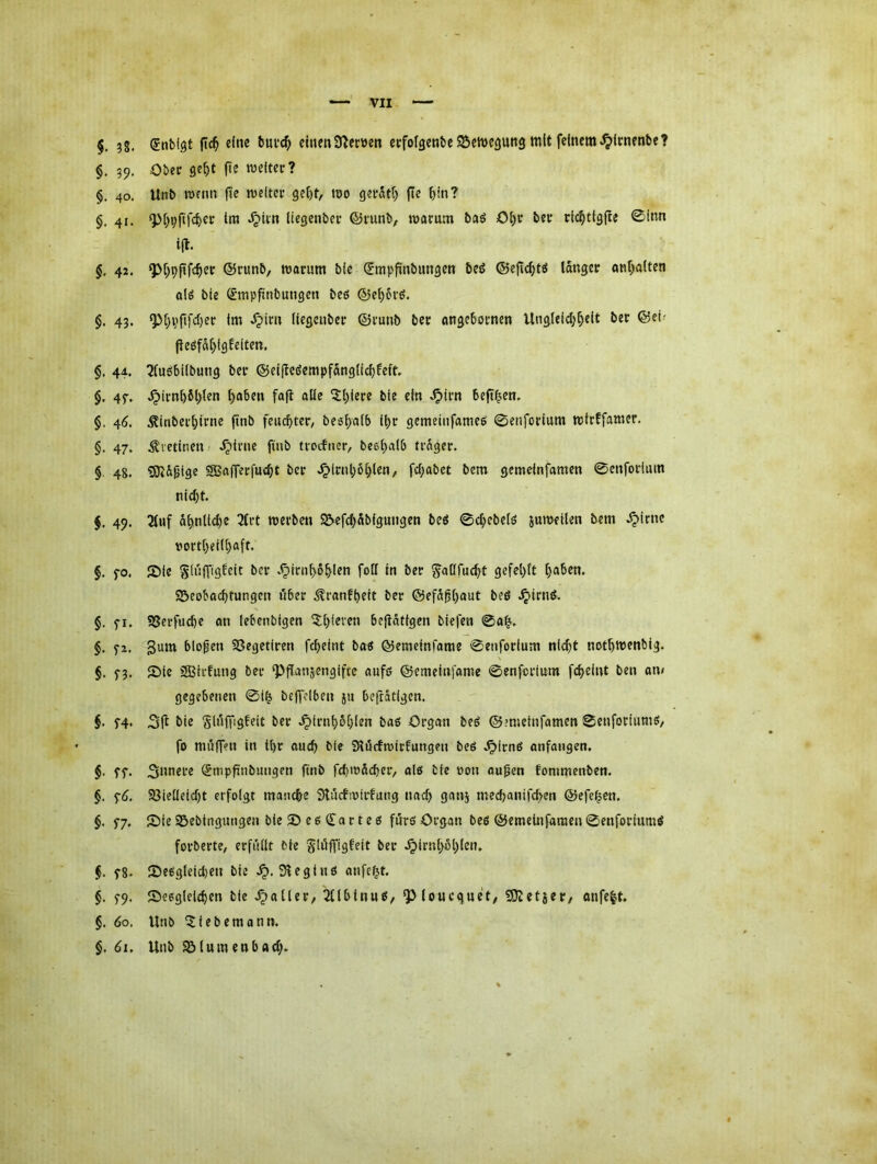 §. ?s. Sntfst etnenÜ^ecüen ecfofgenbeSJeWegung mit feinem^irnenbe? §. 39. Obee ge^t fte roeitee? §. 40. Unb wenn fte rceltee ge()t, mo geeatf) (te f)in? §, 41. ‘p[)9fifcf)cc Im ^iin liegenbcr ©mnb, mamm baö Ol)V betr ric^tlgfle 0inn i(t. $. 42. ^[)9fifc^ec ©runb, marum bie ^mpfinbungen beö ©efic^tö langer onl;alten alö bie (^mpfinbungen bet? @e()6i'ö. $. 43. Q)l;i?fifd)ec Im ^im Itegeubet: ©i-unb bec angebornen Ungleld;^e(t bet ©eh f}eöfdl)lgf eiten. §, 44. 2lu6bi(bung bei’ @ei(leöcmpfdng(icbfeft §. 4f. .^irnbfil;ten Ijaben faft alle 5()iere bie ein .^im beft^en. §, 46. .^inbei'birne ftnb feuchter/ beehaib il;r gemeiiifameö 0enforium mtrffamer. §. 47. .^letineu/ .^irne fiub tvoifner, beehalb frnger. §. 48. !0tdpige SSaflerfncht ber .^irnl;6h(en, fcf;abet bem gemeinfamen 0enforlum nicht. $. 49. 2luf ähnliche 3tvt roevben S&efchdbignngen beö 0chebelö juweilen bem .^irne i^ortheilhaft. §. fo. Sie gluffigfeit ber .^inihbhl^n folf in ber ^alifucht gefehlt h^^^m Beobachtungen über ^ranfheit ber @efd^h<*nt beö Jplrnö. §. fi. Söerfuche an lebenbigen ^hl^i'^n befldtigen biefen 0ah'. §. f2. S^im biogen Begetiren fcheint bas ©emeinfame 0enforium nicht nothmenbig. $. S3‘ 2)1® SBiifung ber ‘Pflanzengifte aufß ©emeinfome 0enfcrium fcheint ben an/ gegebenen 0ih beffclben ju beftätigen. §• f4* bie glnffigfeit ber .^irnhbhl®» bas Organ beS ©mielnfamen 0enforiumö/ fo muffen in ihr ouch bie Slörfmirfungen beö .^irnS anfangen. §■ ff* 3l>mere (5tnpftnbungen ftnb fdimdcher/ olö bie »on äugen fonimenben. §. fd. Vielleicht erfolgt manche Sfucfioirfung nach ganj medjanifchen ©efehen. §. f7. 2)ie Bebingungen bleBeedartes furß Organ beö ©emelnfamen 0enforiumS forberte/ erfiillt bie Jlöffigfeit ber .^irnhöhleiu f8* fDe6gleid)en bie SleglnS anfeht. §. f9. Seeglelchen bie .^aller, 2Ubinus, ^(ouequet/ tDletjer/ anfeht. §. 60, Unb ^iebemann. §. dl. Unb Blumenbad;»